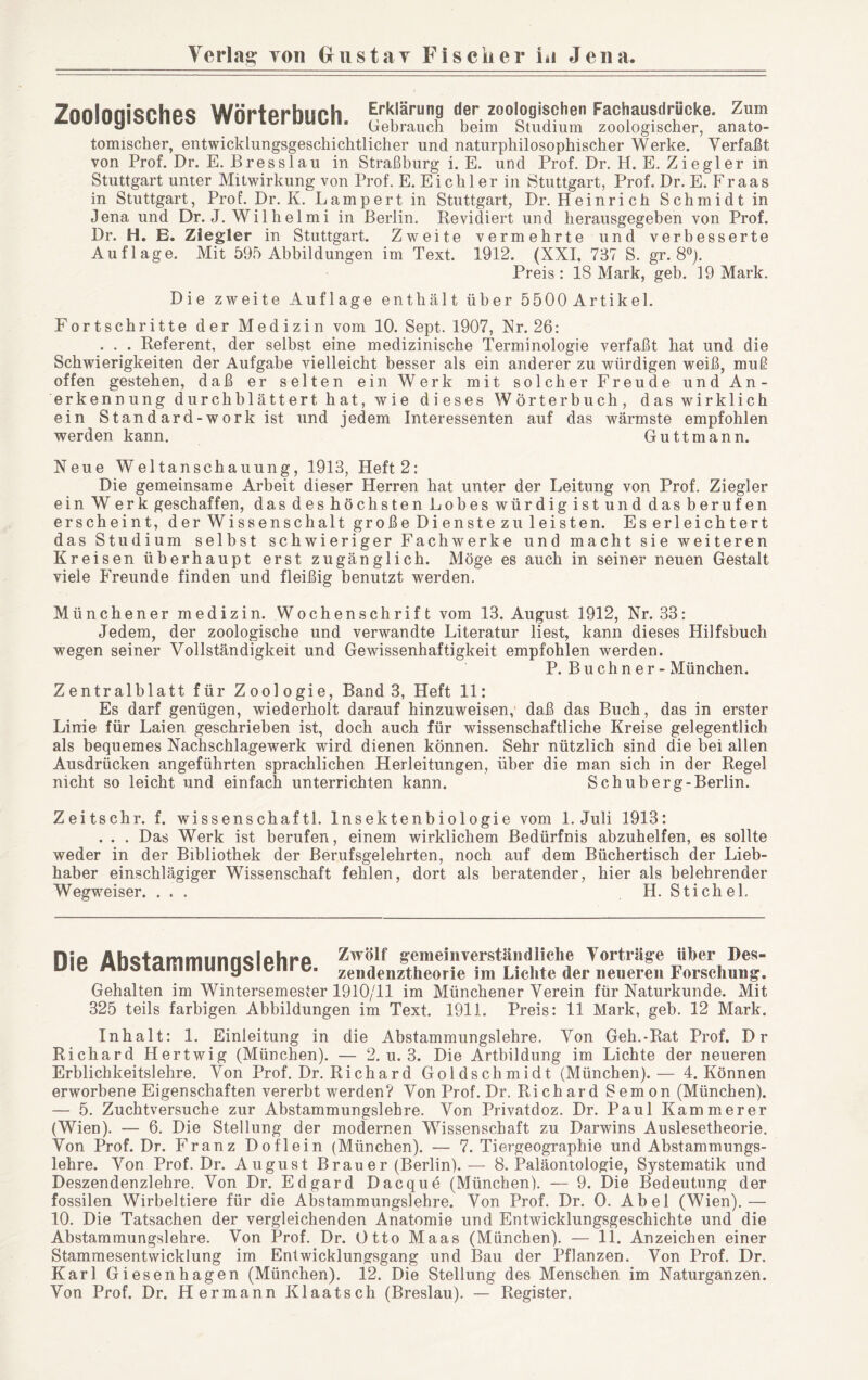 Zoologisches Wörterbuch, tomischer, entwicklungsgeschichtlicher und naturphilosophischer Werke. Verfaßt von Prof. Dr. E. Bresslau in Straßburg i. E. und Prof. Dr. H. E. Ziegler in Stuttgart unter Mitwirkung von Prof. E. Eich 1er in Stuttgart, Prof. Dr. E. Fr aas in Stuttgart, Prof. Dr. K. Lamport in Stuttgart, Dr. Heinrich Schmidt in Jena und Dr. J. Wilhelmi in Berlin. Revidiert und herausgegeben von Prof. Dr. H. E. Ziegler in Stuttgart. Zweite vermehrte und verbesserte Auflage. Mit 595 Abbildungen im Text. 1912. (XXL 737 S. gr. 8*^). Preis: 18 Mark, geb. 19 Mark. Die zweite Auflage enthält über 5500Artikel. Fortschritte der Medizin vom 10. Sept. 1907, Xr. 26: . . . Referent, der selbst eine medizinische Terminologie verfaßt hat und die Schwierigkeiten der Aufgabe vielleicht besser als ein anderer zu würdigen weiß, muß offen gestehen, daß er selten ein Werk mit solcher Freude und An- erkennung durchblättert hat, wie dieses Wörterbuch, das wirklich ein Standard-workist und jedem Interessenten auf das wärmste empfohlen werden kann. Guttmann. Neue Weltanschauung, 1913, Heft2: Die gemeinsame Arbeit dieser Herren hat unter der Leitung von Prof. Ziegler ein Werk geschaffen, das des höchsten Lobes würdig ist und das berufen erscheint, der Wissenschaft große Dienste zu leisten. Es erleichtert das Studium selbst schwieriger Fachwerke und macht sie weiteren Kreisen überhaupt erst zugänglich. Möge es auch in seiner neuen Gestalt viele Freunde finden und fleißig benutzt werden. Münchener medizin. Wochenschrift vom 13. August 1912, Nr. 33: Jedem, der zoologische und verwandte Literatur liest, kann dieses Hilfsbuch wegen seiner Vollständigkeit und Gewissenhaftigkeit empfohlen werden. P. B u ch n e r - München. Zentralblatt für Zoologie, Band 3, Heft 11: Es darf genügen, wiederholt darauf hinzuweisen, daß das Buch, das in erster Linie für Laien geschrieben ist, doch auch für wissenschaftliche Kreise gelegentlich als bequemes Nachschlagewerk wird dienen können. Sehr nützlich sind die bei allen Ausdrücken angeführten sprachlichen Herleitungen, über die man sich in der Regel nicht so leicht und einfach unterrichten kann. Schuberg-Berlin. Zeitschr. f. wissenschaftl. Insektenbiologie vom 1. Juli 1913: . . . Das Werk ist berufen, einem wirklichem Bedürfnis abzuhelfen, es sollte weder in der Bibliothek der Berufsgelehrten, noch auf dem Büchertisch der Lieb- haber einschlägiger Wissenschaft fehlen, dort als beratender, hier als belehrender Wegweiser. ... H. Stichel, Rio AhctammiinnQlphro Zwölf gemeinverständliche Vorträge über Des- uic MUdLaiiiiiiiJiiyoiciii c. zendenztheorie im Lichte der neueren Forschung. Gehalten im Wintersemester 1910/11 im Münchener Verein für Naturkunde. Mit 325 teils farbigen Abbildungen im Text. 1911. Preis: 11 Mark, geb. 12 Mark. Inhalt: 1. Einleitung in die Abstammungslehre. Von Geh.-Rat Prof. Dr Richard Hertwig (München). — 2. u. 3. Die Artbildung im Lichte der neueren Erblichkeitslehre. Von Prof. Dr. Richard Goldschmidt (München).— 4. Können erworbene Eigenschaften vererbt werden? Von Prof. Dr. Richard Semon (München). — 5. Zuchtversuche zur Abstammungslehre. Von Privatdoz. Dr. Paul Kämmerer (Wien). — 6. Die Stellung der modernen Wissenschaft zu Darwins Auslesetheorie. Von Prof. Dr. Franz Doflein (München). — 7. Tiergeographie und Abstammungs- lehre. Von Prof. Dr. August Brauer (Berlin). — 8. Paläontologie, Systematik und Deszendenzlehre. Von Dr. Edgard Dacque (München). — 9. Die Bedeutung der fossilen Wirbeltiere für die Abstammungslehre. Von Prof. Dr. 0. Abel (Wien).— 10. Die Tatsachen der vergleichenden Anatomie und Entwicklungsgeschichte und die Abstammungslehre. Von Prof. Dr. Otto Maas (München). — 11. Anzeichen einer Stammesentwicklung im Entwicklungsgang und Bau der Pflanzen. Von Prof. Dr. Karl Giesenhagen (München). 12. Die Stellung des Menschen im Naturganzen. Von Prof. Dr. Hermann Klaatsch (Breslau). — Register.