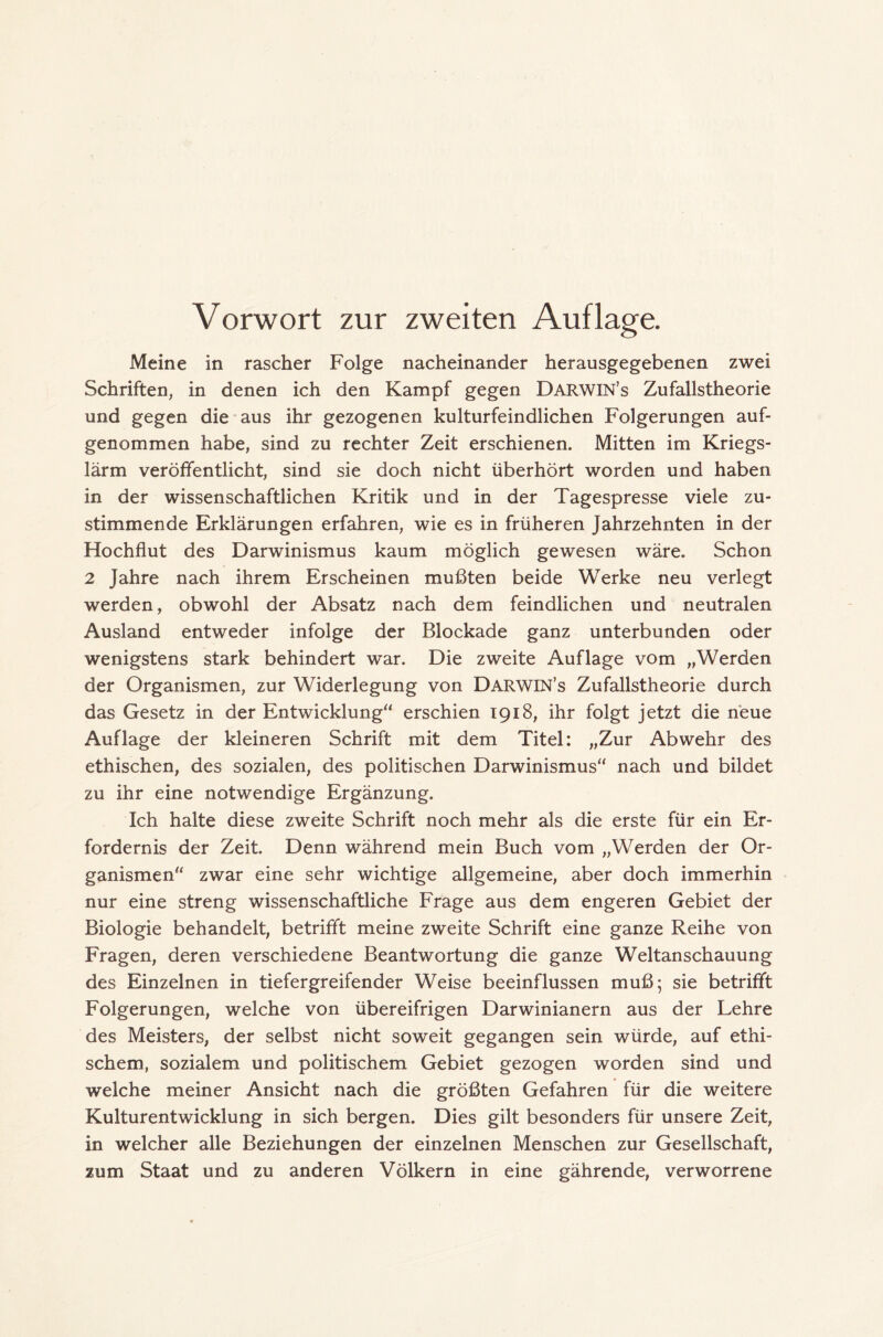 Vorwort zur zweiten Auflage. Meine in rascher Folge nacheinander herausgegebenen zwei Schriften, in denen ich den Kampf gegen Darwin’s Zufallstheorie und gegen die aus ihr gezogenen kulturfeindlichen Folgerungen auf- genommen habe, sind zu rechter Zeit erschienen. Mitten im Kriegs- lärm veröffentlicht, sind sie doch nicht überhört worden und haben in der wissenschaftlichen Kritik und in der Tagespresse viele zu- stimmende Erklärungen erfahren, wie es in früheren Jahrzehnten in der Hochflut des Darwinismus kaum möglich gewesen wäre. Schon 2 Jahre nach ihrem Erscheinen mußten beide Werke neu verlegt werden, obwohl der Absatz nach dem feindlichen und neutralen Ausland entweder infolge der Blockade ganz unterbunden oder wenigstens stark behindert war. Die zweite Auflage vom „Werden der Organismen, zur Widerlegung von Darwin’s Zufallstheorie durch das Gesetz in der Entwicklung“ erschien 1918, ihr folgt jetzt die neue Auflage der kleineren Schrift mit dem Titel: „Zur Abwehr des ethischen, des sozialen, des politischen Darwinismus“ nach und bildet zu ihr eine notwendige Ergänzung. Ich halte diese zweite Schrift noch mehr als die erste für ein Er- fordernis der Zeit. Denn während mein Buch vom „Werden der Or- ganismen“ zwar eine sehr wichtige allgemeine, aber doch immerhin nur eine streng wissenschaftliche Frage aus dem engeren Gebiet der Biologie behandelt, betrifft meine zweite Schrift eine ganze Reihe von Fragen, deren verschiedene Beantwortung die ganze Weltanschauung des Einzelnen in tiefergreifender Weise beeinflussen muß; sie betrifft Folgerungen, welche von übereifrigen Darwinianern aus der Lehre des Meisters, der selbst nicht soweit gegangen sein würde, auf ethi- schem, sozialem und politischem Gebiet gezogen worden sind und welche meiner Ansicht nach die größten Gefahren für die weitere Kulturentwicklung in sich bergen. Dies gilt besonders für unsere Zeit, in welcher alle Beziehungen der einzelnen Menschen zur Gesellschaft, zum Staat und zu anderen Völkern in eine gährende, verworrene