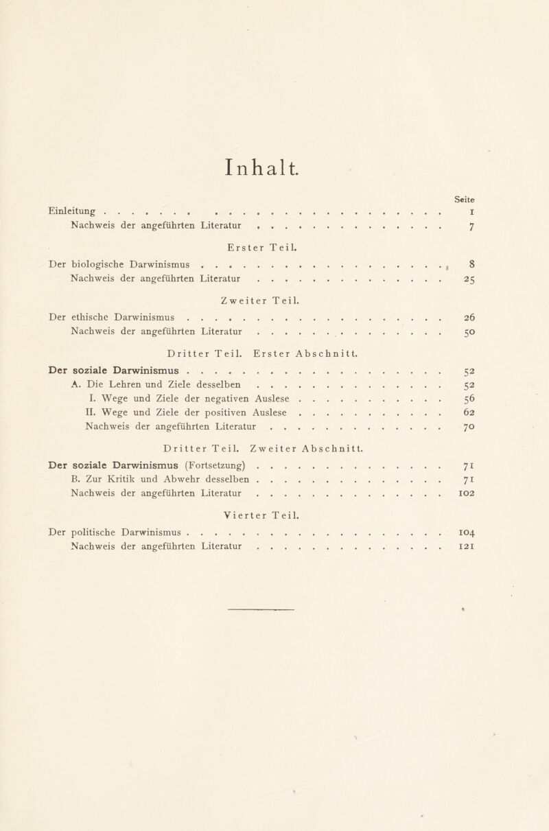 Inhalt. Einleitung Nachweis der angeführten Literatur . Erster Teil. Der biologische Darwinismus Nachweis der angeführten Literatur Zweiter Teil. Der ethische Darwinismus Nachweis der angeführten Literatur . Dritter Teil. Erster Abschnitt. Der soziale Darwinismus A. Die Lehren und Ziele desselben I. Wege und Ziele der negativen Auslese II. Wege und Ziele der positiven Auslese Nachweis der angeführten Literatur Dritter Teil. Zweiter Abschnitt. Der soziale Darwinismus (Fortsetzung) B. Zur Kritik und Abwehr desselben Nachweis der angeführten Literatur Vierter Teil. Der politische Darwinismus Nachweis der angeführten Literatur Seite I 7 8 25 26 50 52 52 56 62 70 71 71 102 104 121
