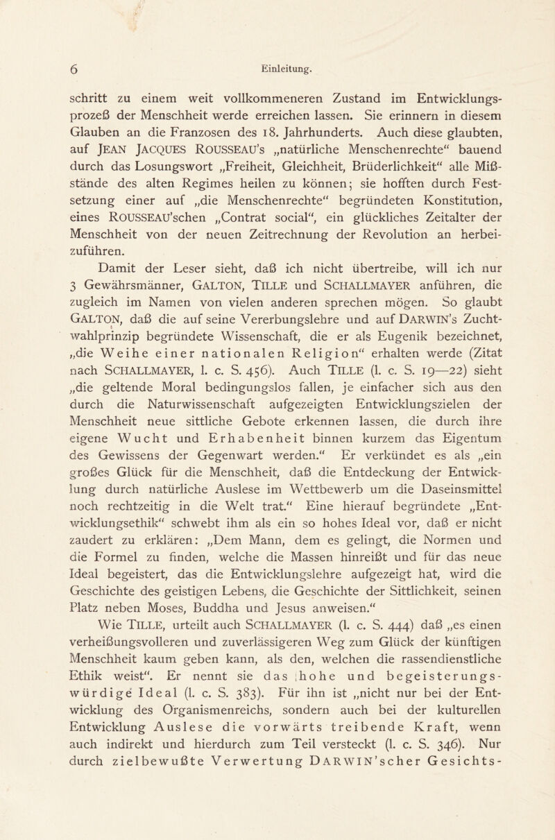 schritt zu einem weit vollkommeneren Zustand im Entwicklungs- prozeß der Menschheit werde erreichen lassen. Sie erinnern in diesem Glauben an die Franzosen des 18. Jahrhunderts. Auch diese glaubten, auf Jean Jacques Rousseau’s „natürliche Menschenrechte“ bauend durch das Losungswort „Freiheit, Gleichheit, Brüderlichkeit“ alle Miß- stände des alten Regimes heilen zu können; sie hofften durch Fest- setzung einer auf „die Menschenrechte“ begründeten Konstitution, eines RousSEAU’schen „Contrat social“, ein glückliches Zeitalter der Menschheit von der neuen Zeitrechnung der Revolution an herbei- zuführen. Damit der Leser sieht, daß ich nicht übertreibe, will ich nur 3 Gewährsmänner, Galton, Tille und SCHALLMAYER anführen, die zugleich im Namen von vielen anderen sprechen mögen. So glaubt Galton, daß die auf seine Vererbungslehre und auf Darwin’s Zucht- Wahlprinzip begründete Wissenschaft, die er als Eugenik bezeichnet, „die Weihe einer nationalen Religion“ erhalten werde (Zitat nach Schallmayer, 1. c. S. 456). Auch Tille (1. c. S. 19—22) sieht „die geltende Moral bedingungslos fallen, je einfacher sich aus den durch die Naturwissenschaft aufgezeigten Entwicklungszielen der Menschheit neue sittliche Gebote erkennen lassen, die durch ihre eigene Wucht und Erhabenheit binnen kurzem das Eigentum des Gewissens der Gegenwart werden.“ Er verkündet es als „ein großes Glück für die Menschheit, daß die Entdeckung der Entwick- lung durch natürliche Auslese im Wettbewerb um die Daseinsmittel noch rechtzeitig in die Welt trat.“ Eine hierauf begründete „Ent- wicklungsethik“ schwebt ihm als ein so hohes Ideal vor, daß er nicht zaudert zu erklären: „Dem Mann, dem es gelingt, die Normen und die Formel zu finden, welche die Massen hinreißt und für das neue Ideal begeistert, das die Entwicklungslehre aufgezeigt hat, wird die Geschichte des geistigen Lebens, die Geschichte der Sittlichkeit, seinen Platz neben Moses, Buddha und Jesus anweisen.“ Wie Tille, urteilt auch Schallmayer (1. c. S. 444) daß „es einen verheißungsvolleren und zuverlässigeren Weg zum Glück der künftigen Menschheit kaum geben kann, als den, welchen die rassendienstliche Ethik weist“. Er nennt sie das 'hohe und begeisterungs- würdige Ideal (1. c. S. 383). Für ihn ist „nicht nur bei der Ent- wicklung des Organismenreichs, sondern auch bei der kulturellen Entwicklung Auslese die vorwärts treibende Kraft, wenn auch indirekt und hierdurch zum Teil versteckt (1. c. S. 346). Nur durch zielbewußte Verwertung DARWIN'scher Gesichts-