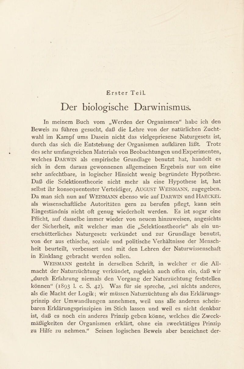 Erster Teil. Der biologische Darwinismus. In meinem Buch vom „Werden der Organismen“ habe ich den Beweis zu führen gesucht, daß die Lehre von der natürlichen Zucht- wahl im Kampf ums Dasein nicht das vielgepriesene Naturgesetz ist, durch das sich die Entstehung der Organismen aufklären läßt. Trotz des sehr umfangreichen Materials von Beobachtungen und Experimenten, welches DARWIN als empirische Grundlage benutzt hat, handelt es sich in dem daraus gewonnenen allgemeinen Ergebnis nur um eine sehr anfechtbare, in logischer Hinsicht wenig begründete Hypothese. Daß die Selektionstheorie nicht mehr als eine Hypothese ist, hat selbst ihr konsequentester Verteidiger, AUGUST WEISMANN, zugegeben. Da man sich nun auf WEISMANN ebenso wie auf DARWIN und Haeckel als wissenschaftliche Autoritäten gern zu berufen pflegt, kann sein Eingeständnis nicht oft genug wiederholt werden. Es ist sogar eine Pflicht, auf dasselbe immer wieder von neuem hinzuweisen, angesichts der Sicherheit, mit welcher man die „Selektionstheorie“ als ein un- erschütterliches Naturgesetz verkündet und zur Grundlage benutzt, von der aus ethische, soziale und politische Verhältnisse der Mensch- heit beurteilt, verbessert und mit den Lehren der Naturwissenschaft in Einklang gebracht werden sollen. Weismann gesteht in derselben Schrift, in welcher er die All- macht der Naturzüchtung verkündet, zugleich auch offen ein, daß wir „durch Erfahrung niemals den Vorgang der Naturzüchtung feststellen können“ (1893 1. c. S. 42). Was für sie spreche, „sei nichts anderes, als die Macht der Logik; wir müssen Naturzüchtung als das Erklärungs- prinzip der Umwandlungen annehmen, weil uns alle anderen schein- baren Erklärungsprinzipien im Stich lassen und weil es nicht denkbar ist, daß es noch ein anderes Prinzip geben könne, welches die Zweck- mäßigkeiten der Organismen erklärt, ohne ein zwecktätiges Prinzip zu Hilfe zu nehmen.“ Seinen logischen Beweis aber bezeichnet der-
