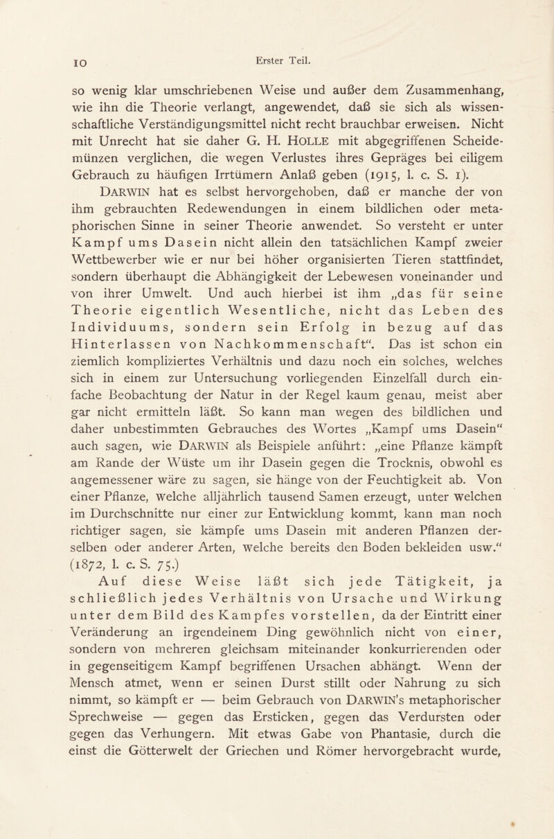 IO SO wenig klar umschriebenen Weise und außer dem Zusammenhang, wie ihn die Theorie verlangt, angewendet, daß sie sich als wissen- schaftliche Verständigungsmittel nicht recht brauchbar erweisen. Nicht mit Unrecht hat sie daher G. H. HOLLE mit abgegriffenen Scheide- münzen verglichen, die wegen Verlustes ihres Gepräges bei eiligem Gebrauch zu häufigen Irrtümern Anlaß geben (1915, 1- c. S. i). Darwin hat es selbst hervorgehoben, daß er manche der von ihm gebrauchten Redewendungen in einem bildlichen oder meta- phorischen Sinne in seiner Theorie anwendet. So versteht er unter Kampf ums Dasein nicht allein den tatsächlichen Kampf zweier Wettbewerber wie er nur bei höher organisierten Tieren stattfindet, sondern überhaupt die Abhängigkeit der Lebewesen voneinander und von ihrer Umwelt. Und auch hierbei ist ihm „das für seine Theorie eigentlich Wesentliche, nicht das Leben des Individuums, sondern sein Erfolg in bezug auf das Hinterlassen von Nachkommenschaft“. Das ist schon ein ziemlich kompliziertes Verhältnis und dazu noch ein solches, welches sich in einem zur Untersuchung vorliegenden Einzelfall durch ein- fache Beobachtung der Natur in der Regel kaum genau, meist aber gar nicht ermitteln läßt. So kann man wegen des bildlichen und daher unbestimmten Gebrauches des Wortes „Kampf ums Dasein“ auch sagen, wie DARWIN als Beispiele anführt: „eine Pflanze kämpft am Rande der Wüste um ihr Dasein gegen die Trocknis, obwohl es angemessener wäre zu sagen, sie hänge von der Feuchtigkeit ab. Von einer Pflanze, welche alljährlich tausend Samen erzeugt, unter welchen im Durchschnitte nur einer zur Entwicklung kommt, kann man noch richtiger sagen, sie kämpfe ums Dasein mit anderen Pflanzen der- selben oder anderer Arten, welche bereits den Boden bekleiden usw.“ (1872, 1. c. S. 75.) Auf diese Weise läßt sich jede Tätigkeit, ja schließlich jedes Verhältnis von Ursache und Wirkung unter dem Bild des Kampfes vorstellen, da der Eintritt einer Veränderung an irgendeinem Ding gewöhnlich nicht von einer, sondern von mehreren gleichsam miteinander konkurrierenden oder in gegenseitigem Kampf begriffenen Ursachen abhängt. Wenn der Mensch atmet, wenn er seinen Durst stillt oder Nahrung zu sich nimmt, so kämpft er — beim Gebrauch von Darwin’s metaphorischer Sprechweise — gegen das Ersticken, gegen das Verdursten oder gegen das Verhungern. Mit etwas Gabe von Phantasie, durch die einst die Götterwelt der Griechen und Römer hervorgebracht wurde.