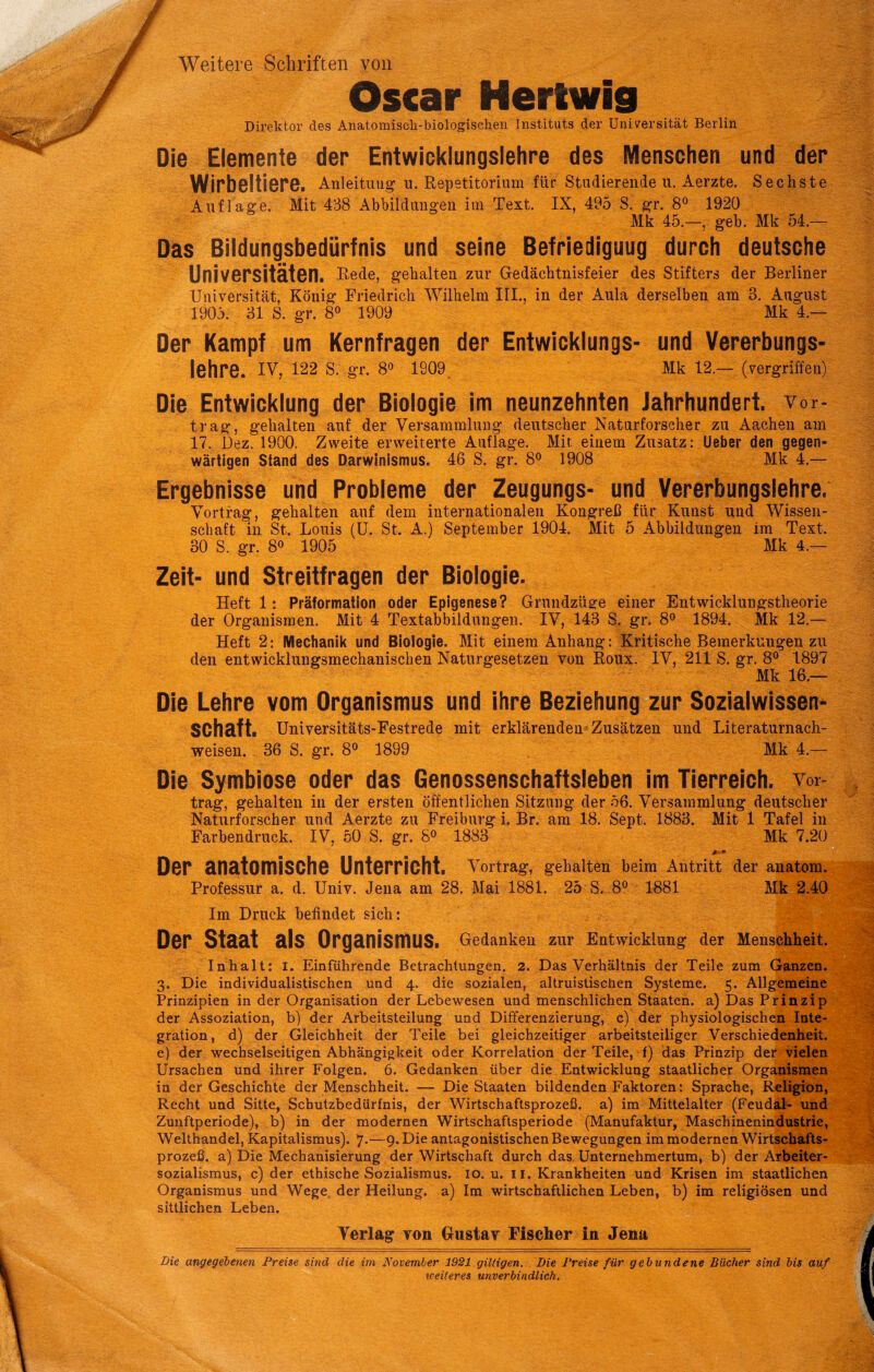 Oscar Hertwig Direktor des Anatomiscli-biologisehen Instituts der Universität Berlin Die Elemente der Entwicklungslehre des Menschen und der Wirbeltiere. Anleitiiug u. Repetitorium für Studierende u. Aerzte. Sechste Auflage. Mit 438 Abbildungen im Text. IX, 495 S. gr. 8® 1920 Mk 45.—, geb. Mk 54.— Das Bildungsbedürfnis und seine Befriediguug durch deutsche Universitäten. Rede, gehalten zur Gledächtnisfeier des Stifters der Berliner Universität, König Friedrich Wilhelm III., in der Aula derselben am 3. August 1905. 31 S. gr. 8« 1909 Mk 4.— Der Kampf um Kernfragen der Entwicklungs- und Vererbungs- I6hr6. IV, 122 S. gr. 8^ 1909^ Mk 12.— (vergriffen) Die Entwicklung der Biologie im neunzehnten Jahrhundert, vor- trag, gehalten auf der Versammlung deutscher Naturforscher zu Aachen am 17. Dez. 1900. Zweite erweiterte Auflage. Mit. einem Zusatz: lieber den gegen- wärtigen Stand des Darwinismus. 46 S. gr. 8<^ 1908 Mk 4.— Ergebnisse und Probleme der Zeugungs- und Vererbungslehre. Vortrag, gehalten auf dem internationalen Kongreß für Kunst und Wissen- schaft in St. Louis (U. St. A.) September 1904. Mit 5 Abbildungen im Text. 30 S. gr. 80 1905 Mk 4.— Zeit- und Streitfragen der Biologie. Heft 1: Präformation oder Epigenese? Grundzüge einer Entwicklungstheorie der Organismen. Mit 4 Textabbildungen. IV, 143 S. gr. 8o 1894. Mk 12.— Heft 2: Mechanik und Biologie. Mit einem Anhang: Kritische Bemerkungen zu den entwicklungsmechanischen Naturgesetzen von Roux. IV, 211 S. gr. 8® 1897 Mk 16.— Die Lehre vom Organismus und ihre Beziehung zur Sozialwissen- schaft. Universitäts-Festrede mit erklärenden Zusätzen und Literaturnach- weisen. 36 S. gr. 80 1899 Mk 4.— Die Symbiose oder das Genossenschaftsleben im Tierreich, vor- trag, gehalten in der ersten öffentlichen Sitzung der 56. Versammlung deutscher Naturforscher und Aerzte zu Freiburg i. Br. am 18. Sept. 1883. Mit 1 Tafel in Farbendruck. IV, 60 S. gr. 8o 1883 Mk 7.20 DBP SnatOmiSChG Untörricht. Vortrag, gehalten beim Antritt der anatom. Professur a. d. Univ. Jena am 28. Mai 1881. 25 S. 8« 1881 Mk 2.40^ Im Druck befindet sich: Der Staat als Organismus. Gedanken zur Entwicklung der Menschheit. Inhalt: i. Einführende Betrachtungen. 2. Das Verhältnis der Teile zum Ganzen. 3. Die individualistischen und 4. die sozialen, altruistischen Systeme. 5. Allgemeine Prinzipien in der Organisation der Lebewesen und menschlichen Staaten, a) Das Prinzip der Assoziation, b) der Arbeitsteilung und Differenzierung, c) der physiologischen Inte- gration, d) der Gleichheit der Teile bei gleichzeitiger arbeitsteiliger Verschiedenheit, e) der wechselseitigen Abhängigkeit oder Korrelation der Teile, f) das Prinzip der vielen Ursachen und ihrer Folgen. 6. Gedanken über die Entwicklung staatlicher Organismen in der Geschichte der Menschheit. — Die Staaten bildenden Faktoren: Sprache, Religion, Recht und Sitte, Schutzbedürfnis, der Wirtschaftsprozeß, a) im Mittelalter (Feudal- und Zunftperiode), b) in der modernen Wirtschaftsperiode (Manufaktur, Maschinenindustrie, Welthandel, Kapitalismus). 7.—9. Die antagonistischen Bewegungen im modernen Wirtschafts- prozeß. a) Die Mechanisierung der Wirtschaft durch das. Unternehmertum, b) der Arbeiter- sozialismus, c) der ethische Sozialismus. 10. u. ii. Krankheiten und Krisen im staatlichen Organismus und Wege, der Heilung, a) Im wirtschaftlichen Leben, b) im religiösen und sittlichen Leben. Verlag von Gustav Fischer in Jena Die angegebenen Preise sind die im November 1921 gütigen. Die Preise für gebundene Bücher sind bis auf iceiteres unverbindlich.