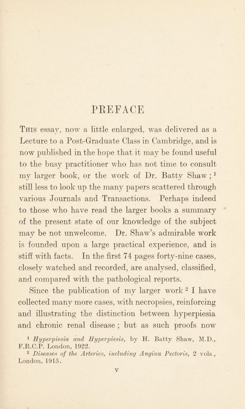 PREFACE This essay, now a little enlarged, was delivered as a Lecture to a Post-Graduate Class in Cambridge, and is now published in the hope that it may be found useful to the busy practitioner who has not time to consult my larger book, or the work of Dr. Batty Shaw ; ^ still less to look up the many papers scattered through various Journals and Transactions. Perhaps indeed to those who have read the larger books a summary of the present state of our knowledge of the subject may be not unwelcome. Dr. Shaw’s admirable work is founded upon a large practical experience, and is stiff with facts. In the first 74 pages forty-nine cases, closely watched and recorded, are analysed, classified, and compared with the pathological reports. Since the publication of my larger work ^ I have collected many more cases, with necropsies, reinforcing and illustrating the distinction between hyperpiesia and chronic renal disease ; but as such proofs now 1 Hyperviesia and Hyperpiesis, by H. Batty Shaw, M.D., F.R.C.P. London, 1922. ^ Diseases of the Arteries, including Angina Pectoris, 2 vols., London, 1915.