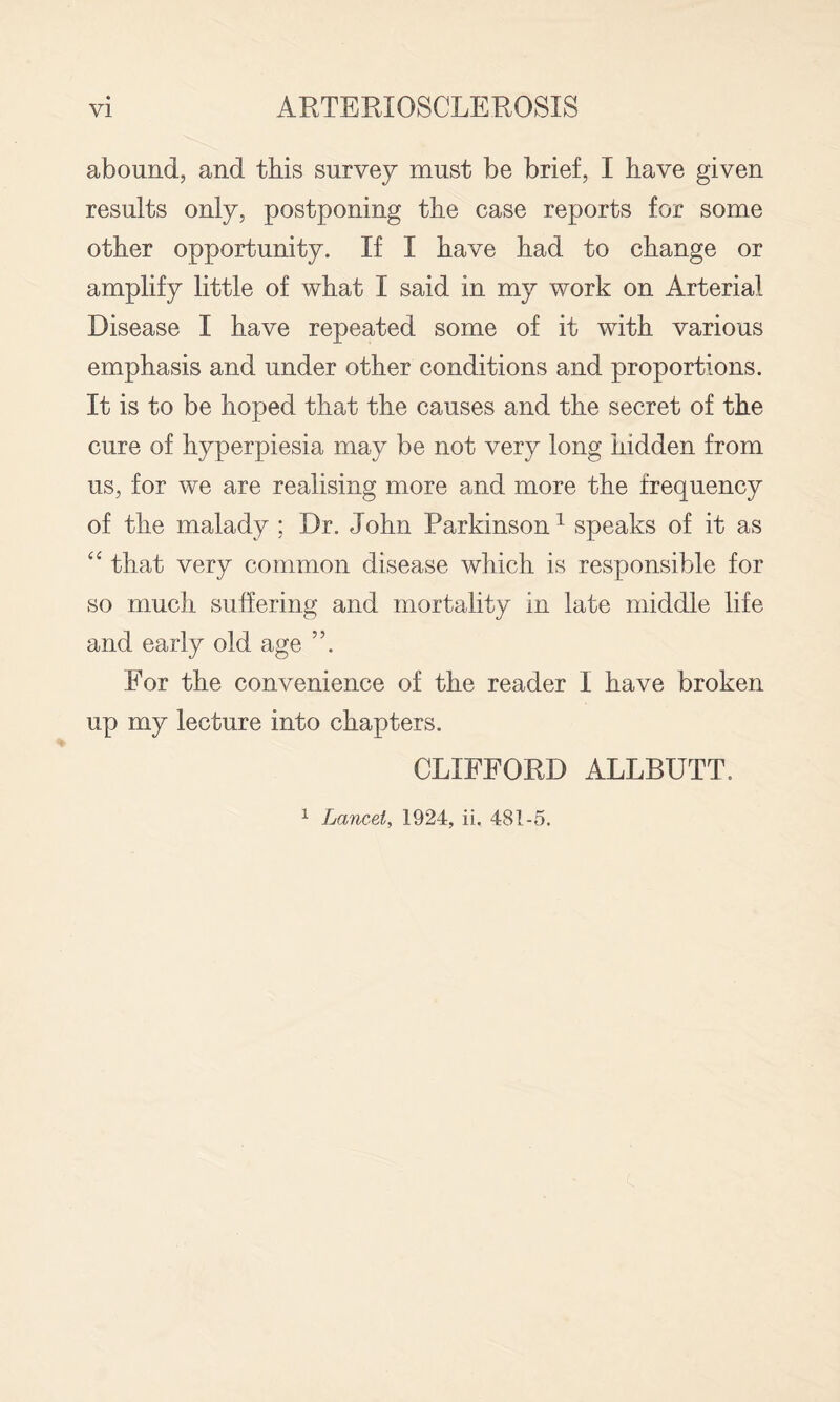 abound, and this survey must be brief, I have given results only, postponing the case reports for some other opportunity. If I have had to change or amplify little of what I said in my work on Arterial Disease I have repeated some of it with various emphasis and under other conditions and proportions. It is to be hoped that the causes and the secret of the cure of hyperpiesia may be not very long hidden from us, for we are realising more and more the frequency of the malady ; Dr. John Parkinson ^ speaks of it as that very common disease which is responsible for so much suffering and mortality in late middle life and early old age ”. For the convenience of the reader I have broken up my lecture into chapters. CLIFFORD ALLBUTT. ^ Lancet, 1924, ii. 481-5.