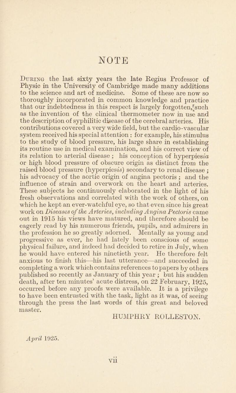NOTE During the last sixty years the late Regius Professor of Physic iu the University of Cambridge made many additions to the science and art of medicine. Some of these are now so thoroughly incorporated in common knowledge and practice that our indebtedness in this respect is largely forgotten,[such as the invention of the clinical thermometer now in use and the description of S3^hilitic disease of the cerebral arteries. His contributions covered a very wide field, but the cardio-vascular system received his special attention : for example, his stimulus to the study of blood pressure, his large share in establishing its routine use in medical examination, and his correct view of its relation to arterial disease ; his conception of hyperpiesfa or high blood pressure of obscure origur as distinct from the raised blood pressure (hyperpiesf^) secondary to renal disease ; his advocacy of the aortic origin of angina pectoris ; and the infiuence of strain and overwork on the heart and arteries. These subjects he continuously elaborated in the light of his fresh observations and correlated with the work of others, on which he kept an ever-watchful eye, so that even since his great work on Diseases of the Arteries, including Angina Pectoris came out in 1915 his views have matured, and therefore should be eagerly read by his numerous friends, pupils, and admirers in the profession he so greatly adorned. Mentally as young and progressive as ever, he had lately been conscious of some physical failure, and indeed had decided to retire in July, when he would have entered his nuietieth year. He therefore felt anxious to finish this—-his last utterance—and succeeded in completing a work which contains references to papers by others published so recently as January of this year ; but his sudden death, after ten minutes’ acute distress, on 22 February, 1925, occurred before any proofs were available. It is a privilege to have been entrusted with the task, fight as it was, of seeing through the press the last words of this great and beloved insist/01? HUMPHRY ROLLESTON. April 1925.