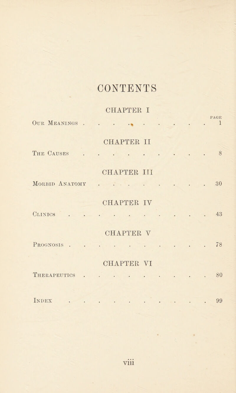 CONTENTS CHAPTER I PAGE Our Meanings . . . 1 CHAPTER II The Causes.8 CHAPTER III Morbid Anatomy .... .... 30 CHAPTER IV Clinics.43 CHAPTER V Prognosis .......... 78 CHAPTER VI Therapeutics.80 Index.99