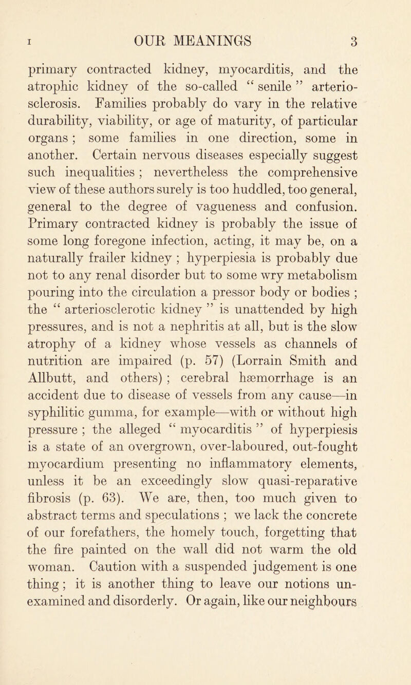 primary contracted kidney, myocarditis, and the atrophic kidney of the so-called ‘‘ senile ” arterio¬ sclerosis. Families probably do vary in the relative durability, viability, or age of maturity, of particular organs; some families in one direction, some in another. Certain nervous diseases especially suggest such inequalities; nevertheless the comprehensive view of these authors surely is too huddled, too general, general to the degree of vagueness and confusion. Primary contracted kidney is probably the issue of some long foregone infection, acting, it may be, on a naturally frailer kidney ; hyperpiesia is probably due not to any renal disorder but to some wry metabolism pouring into the circulation a pressor body or bodies ; the arteriosclerotic kidney ” is unattended by high pressures, and is not a nephritis at all, but is the slow atrophy of a kidney whose vessels as channels of nutrition are impaired (p. 57) (Lorrain Smith and Allbutt, and others) ; cerebral haemorrhage is an accident due to disease of vessels from any cause—in syphilitic gumma, for example—with or without high pressure ; the alleged myocarditis ” of hyperpiesis is a state of an overgrown, over-laboured, out-fought myocardium presenting no inflammatory elements, unless it be an exceedingly slow quasi-reparative fibrosis (p. 63). We are, then, too much given to abstract terms and speculations ; we lack the concrete of our forefathers, the homely touch, forgetting that the fire painted on the wall did not warm the old woman. Caution with a suspended judgement is one thing; it is another thing to leave our notions un¬ examined and disorderly. Or again, like our neighbours