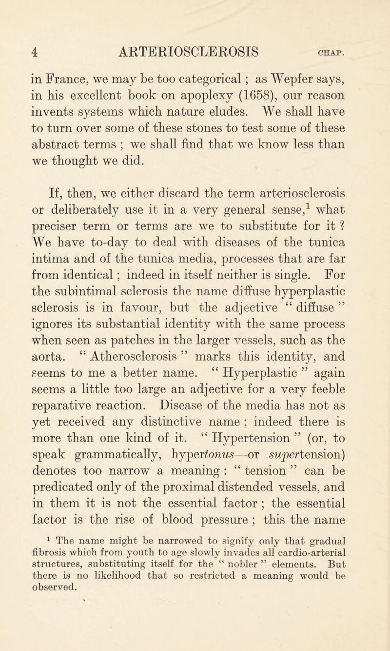 in France, we may be too categorical; as Wepfer says, in his excellent book on apoplexy (1658), our reason invents systems which nature eludes. We shall have to turn over some of these stones to test some of these abstract terms ; we shall find that we know less than we thought we did. If, then, we either discard the term arteriosclerosis or deliberately use it in a very general sense,^ what preciser term or terms are we to substitute for it ? We have to-day to deal with diseases of the tunica intima and of the tunica media, processes that are far from identical; indeed in itself neither is single. For the subintimal sclerosis the name diffuse hyperplastic sclerosis is in favour, but the adjective “ diffuse ” ignores its substantial identity with the same process when seen as patches in the larger vessels, such as the aorta. “ Atherosclerosis ” marks this identity, and seems to me a better name. “ Hyperplastic ” again seems a little too large an adjective for a very feeble reparative reaction. Disease of the media has not as yet received any distinctive name ; indeed there is more than one kind of it. ‘‘ Hypertension ” (or, to speak grammatically, hj^oYtonus—or swy)ertension) denotes too narrow a meaning : ‘‘ tension ” can be predicated only of the proximal distended vessels, and in them it is not the essential factor ; the essential factor is the rise of blood pressure ; this the name ^ The name might be narrowed to signify only that gradual fibrosis which from youth to age slowly invades all cardio-arterial structures, substituting itself for the “ nobler ” elements. But there is no likelihood that so restricted a meaning would be observed.