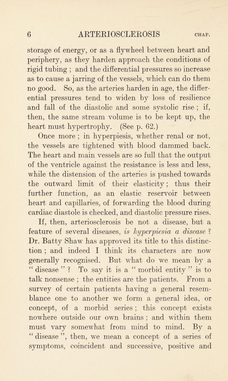 storage of energy, or as a flywheel between heart and periphery, as they harden approach the conditions of rigid tubing ; and the differential pressures so increase as to cause a jarring of the vessels, which can do them no good. So, as the arteries harden in age, the differ¬ ential pressures tend to widen by loss of resilience and fall of the diastolic and some systolic rise ; if, then, the same stream volume is to be kept up, the heart must hypertrophy. (See p. 62.) Once more ; in hyperpiesis, whether renal or not, the vessels are tightened with blood dammed back. The heart and main vessels are so full that the output of the ventricle against the resistance is less and less, while the distension of the arteries is pushed towards the outward limit of their elasticity; thus their further function, as an elastic reservoir between heart and capillaries, of forwarding the blood during cardiac diastole is checked, and diastolic pressure rises. If, then, arteriosclerosis be not a disease, but a feature of several diseases, is hyperpiesia a disease ? Dr. Batty Shaw has approved its title to this distinc¬ tion ; and indeed I think its characters are now generally recognised. But what do we mean by a ‘‘ disease ? To say it is a “ morbid entity ” is to talk nonsense ; the entities are the patients. From a survey of certain patients having a general resem¬ blance one to another we form a general idea, or concept, of a morbid series ; this concept exists nowhere outside our own brains ; and within them must vary somewhat from mind to mind. By a ‘‘ disease ”, then, we mean a concept of a series of symptoms, coincident and successive, positive and