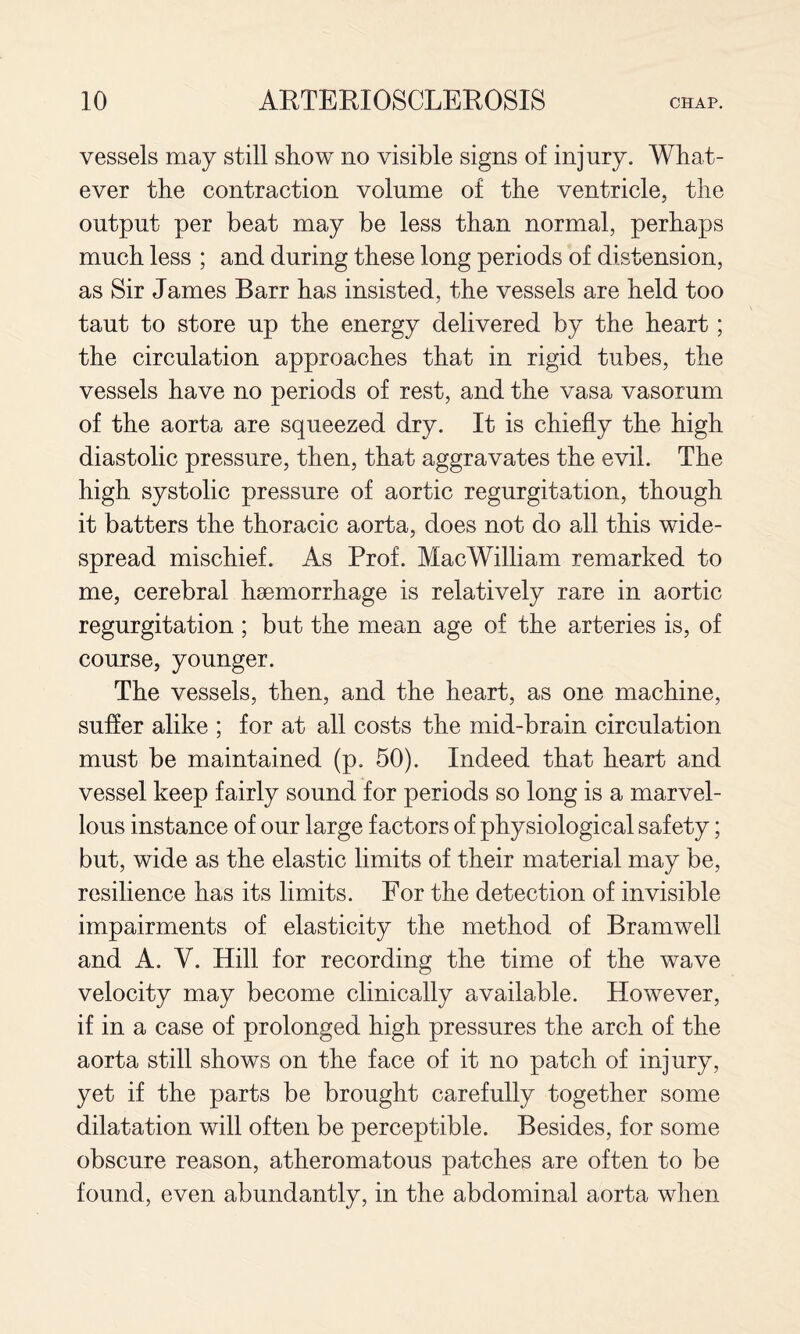 vessels may still show no visible signs of injury. What¬ ever the contraction volume of the ventricle, the output per beat may be less than normal, perhaps much less ; and during these long periods of distension, as Sir James Barr has insisted, the vessels are held too taut to store up the energy delivered by the heart; the circulation approaches that in rigid tubes, the vessels have no periods of rest, and the vasa vasorum of the aorta are squeezed dry. It is chiefly the high diastolic pressure, then, that aggravates the evil. The high systolic pressure of aortic regurgitation, though it batters the thoracic aorta, does not do all this wide¬ spread mischief. As Prof. MacWilliam remarked to me, cerebral haemorrhage is relatively rare in aortic regurgitation ; but the mean age of the arteries is, of course, younger. The vessels, then, and the heart, as one machine, sufler alike ; for at all costs the mid-brain circulation must be maintained (p. 50). Indeed that heart and vessel keep fairly sound for periods so long is a marvel¬ lous instance of our large factors of physiological safety; but, wide as the elastic limits of their material may be, resilience has its limits. For the detection of invisible impairments of elasticity the method of Bramwell and A. V. Hill for recording the time of the wave velocity may become clinically available. However, if in a case of prolonged high pressures the arch of the aorta still shows on the face of it no patch of injury, yet if the parts be brought carefully together some dilatation will often be perceptible. Besides, for some obscure reason, atheromatous patches are often to be found, even abundantly, in the abdominal aorta when