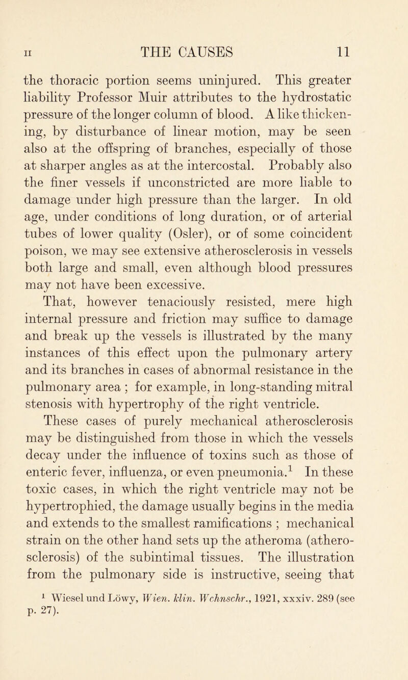 the thoracic portion seems uninjured. This greater liability Professor Muir attributes to the hydrostatic pressure of the longer column of blood. A like thicken¬ ing, by disturbance of linear motion, may be seen also at the offspring of branches, especially of those at sharper angles as at the intercostal. Probably also the finer vessels if unconstricted are more liable to damage under high pressure than the larger. In old age, under conditions of long duration, or of arterial tubes of lower quality (Osier), or of some coincident poison, we may see extensive atherosclerosis in vessels both large and small, even although blood pressures may not have been excessive. That, however tenaciously resisted, mere high internal pressure and friction may suffice to damage and break up the vessels is illustrated by the many instances of this effect upon the pulmonary artery and its branches in cases of abnormal resistance in the pulmonary area ; for example, in long-standing mitral stenosis with hypertrophy of the right ventricle. These cases of purely mechanical atherosclerosis may be distinguished from those in which the vessels decay under the influence of toxins such as those of enteric fever, influenza, or even pneumonia.^ In these toxic cases, in which the right ventricle may not be hypertrophied, the damage usually begins in the media and extends to the smallest ramifications ; mechanical strain on the other hand sets up the atheroma (athero¬ sclerosis) of the subintimal tissues. The illustration from the pulmonary side is instructive, seeing that ^ Wiesel und Lowv, Wien. Min. Wchnschr., 1921, xxxiv. 289 (see p. 27).