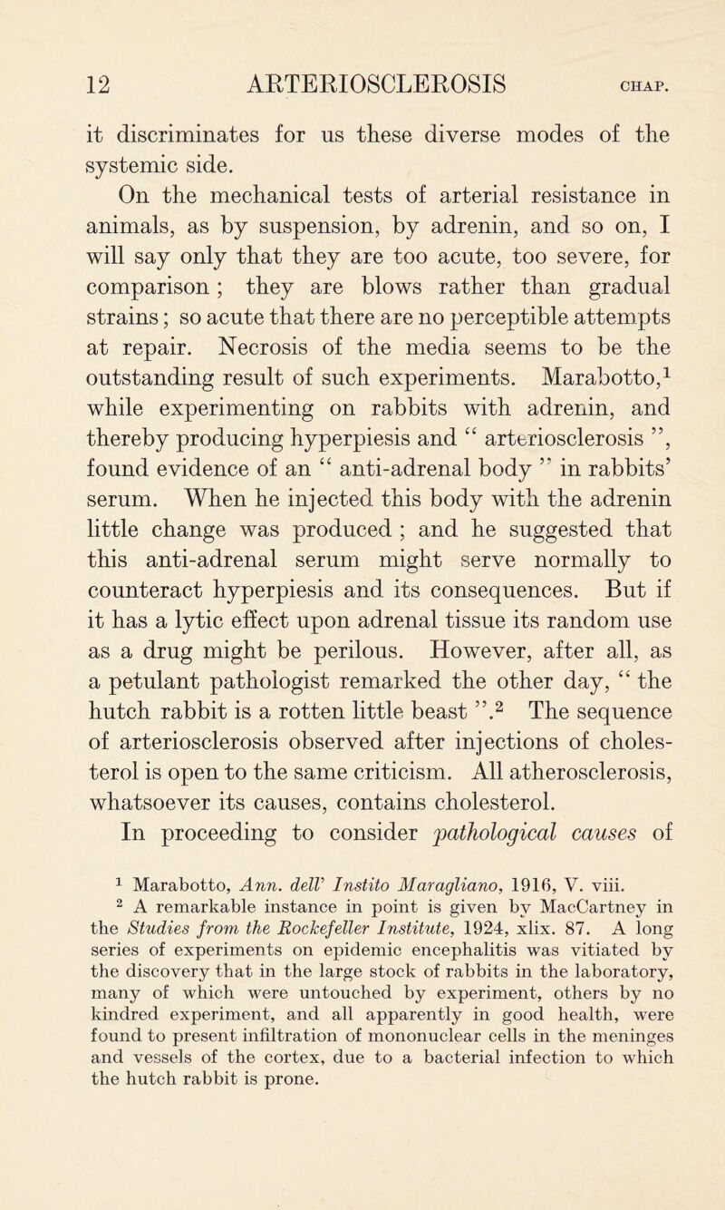 it discriminates for us these diverse modes of the systemic side. On the mechanical tests of arterial resistance in animals, as by suspension, by adrenin, and so on, I will say only that they are too acute, too severe, for comparison; they are blows rather than gradual strains; so acute that there are no perceptible attempts at repair. Necrosis of the media seems to be the outstanding result of such experiments. Marabotto,^ while experimenting on rabbits with adrenin, and thereby producing hyperpiesis and arteriosclerosis ”, found evidence of an ‘‘ anti-adrenal body ” in rabbits’ serum. When he injected this body with the adrenin little change was produced ; and he suggested that this anti-adrenal serum might serve normally to counteract hyperpiesis and its consequences. But if it has a lytic effect upon adrenal tissue its random use as a drug might be perilous. However, after all, as a petulant pathologist remarked the other day, “ the hutch rabbit is a rotten little beast The sequence of arteriosclerosis observed after injections of choles¬ terol is open to the same criticism. All atherosclerosis, whatsoever its causes, contains cholesterol. In proceeding to consider pathological causes of ^ Marabotto, Ann. delV Instito Maragliano, 1916, V. viii. ^ A remarkable instance in point is given by MacCartney in the Studies from the Rockefeller Institute, 1924, xlix. 87. A long series of experiments on epidemic encephalitis was vitiated by the discovery that in the large stock of rabbits in the laboratory, many of which were untouched by experiment, others by no kindred experiment, and all apparently in good health, were found to present infiltration of mononuclear cells in the meninges and vessels of the cortex, due to a bacterial infection to which the hutch rabbit is prone.