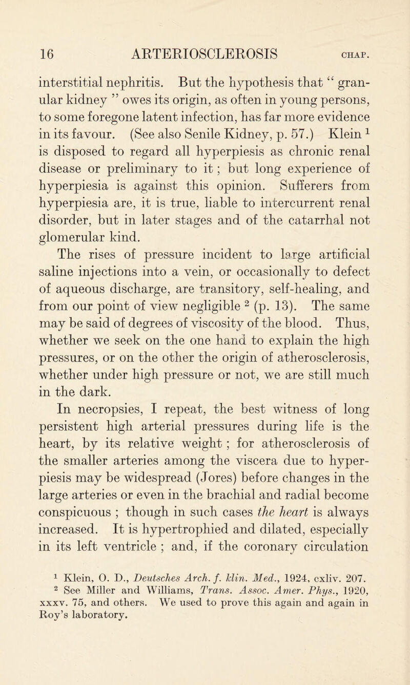 interstitial nephritis. But the hypothesis that gran¬ ular kidney ” owes its origin, as often in young persons, to some foregone latent infection, has far more evidence in its favour. (See also Senile Kidney, p. 57.) Klein ^ is disposed to regard all hyperpiesis as chronic renal disease or preliminary to it; but long experience of hyperpiesia is against this opinion. Sufferers from hyperpiesia are, it is true, liable to intercurrent renal disorder, but in later stages and of the catarrhal not glomerular kind. The rises of pressure incident to large artificial saline injections into a vein, or occasionally to defect of aqueous discharge, are transitory, self-healing, and from our point of view negligible ^ (p. 13). The same may be said of degrees of viscosity of the blood. Thus, whether we seek on the one hand to explain the high pressures, or on the other the origin of atherosclerosis, whether under high pressure or not, we are still much in the dark. In necropsies, I repeat, the best witness of long persistent high arterial pressures during life is the heart, by its relative weight; for atherosclerosis of the smaller arteries among the viscera due to hyper¬ piesis may be widespread (Jores) before changes in the large arteries or even in the brachial and radial become conspicuous ; though in such cases the heart is always increased. It is hypertrophied and dilated, especially in its left ventricle ; and, if the coronary circulation ^ Klein, 0. D., Deutsches Arch. f. Idin. Med., 1924, cxliv. 207. ^ See Miller and Williams, Trans. Assoc. Amer. Phys., 1920, XXXV. 75, and others. We used to prove this again and again in Roy’s laboratory.