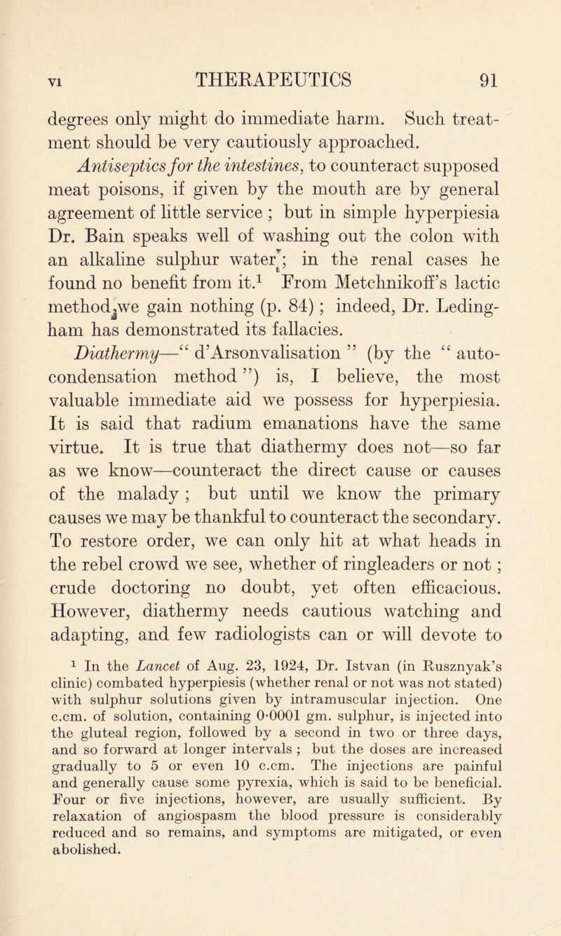 degrees only might do immediate harm. Such treat¬ ment should be very cautiously approached. Antiseptics for the intestines, to counteract supposed meat poisons, if given by the mouth are by general agreement of little service ; but in simple hyperpiesia Dr. Bain speaks well of washing out the colon with an alkaline sulphur watery in the renal cases he found no benefit from it.^ From Metchnikoff’s lactic methodjwe gain nothing (p. 84); indeed, Dr. Leding- ham has demonstrated its fallacies. Diathermy—‘‘ d’Arsonvalisation ” (by the auto¬ condensation method ”) is, I believe, the most valuable immediate aid we possess for hyperpiesia. It is said that radium emanations have the same virtue. It is true that diathermy does not—so far as we know—counteract the direct cause or causes of the malady ; but until we know the primary causes we may be thankful to counteract the secondary. To restore order, we can only hit at what heads in the rebel crowd we see, whether of ringleaders or not; crude doctoring no doubt, yet often efficacious. However, diathermy needs cautious watching and adapting, and few radiologists can or will devote to 1 In the Lancet of Aug. 23, 1924, Dr. Istvan (in Dusznyak’s clinic) combated hyperpiesia (whether renal or not was not stated) with sulphur solutions given by intramuscular injection. One c.cm. of solution, containing 0-0001 gm. sulphur, is injected into the gluteal region, followed by a second in two or three days, and so forward at longer intervals ; but the doses are increased gradually to 5 or even 10 c.cm. The injections are painful and generally cause some pyrexia, which is said to be beneficial. Four or five injections, however, are usually sufficient. By relaxation of angiospasm the blood pressure is considerably reduced and so remains, and symptoms are mitigated, or even abolished.