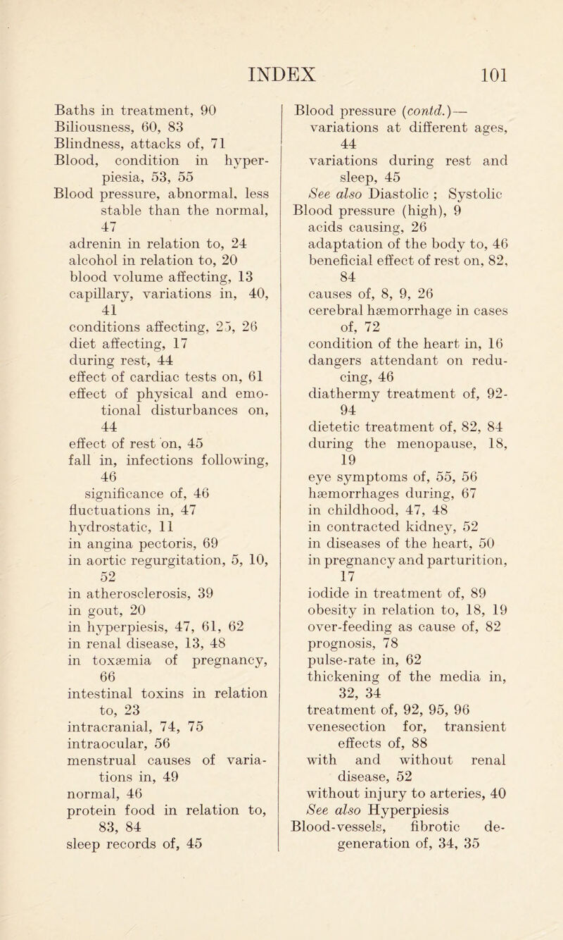 Baths in treatment, 90 Biliousness, 60, 83 Blindness, attacks of, 71 Blood, condition in hyper- piesia, 53, 55 Blood pressure, abnormal, less stable than the normal, 47 adrenin in relation to, 24 alcohol in relation to, 20 blood volume affecting, 13 capillary, variations in, 40, 41 conditions affecting, 25, 26 diet affecting, 17 during rest, 44 effect of cardiac tests on, 61 effect of physical and emo¬ tional disturbances on, 44 effect of rest on, 45 fall in, infections following, 46 significance of, 46 fluctuations in, 47 hydrostatic, 11 in angina pectoris, 69 in aortic regurgitation, 5, 10, 52 in atherosclerosis, 39 in gout, 20 in hyperpiesis, 47, 61, 62 in renal disease, 13, 48 in toxgemia of pregnancy, 66 intestinal toxins in relation to, 23 intracranial, 74, 75 intraocular, 56 menstrual causes of varia¬ tions in, 49 normal, 46 protein food in relation to, 83, 84 sleep records of, 45 Blood pressure {contd.) — variations at different ages, 44 variations during rest and sleep, 45 See also Diastolic ; Systolic Blood pressure (high), 9 acids causing, 26 adaptation of the body to, 46 beneficial effect of rest on, 82, 84 causes of, 8, 9, 26 cerebral haemorrhage in cases of, 72 condition of the heart in, 16 dangers attendant on redu¬ cing, 46 diathermy treatment of, 92- 94 dietetic treatment of, 82, 84 during the menopause, 18, 19 eye symptoms of, 55, 56 haemorrhages during, 67 in childhood, 47, 48 in contracted kidney, 52 in diseases of the heart, 50 in pregnancy and parturition, 17 iodide in treatment of, 89 obesity in relation to, 18, 19 over-feeding as cause of, 82 prognosis, 78 pulse-rate in, 62 thickening of the media in, 32, 34 treatment of, 92, 95, 96 venesection for, transient effects of, 88 with and without renal disease, 52 without injury to arteries, 40 See also Hyperpiesis Blood-vessels, fibrotic de¬ generation of, 34, 35