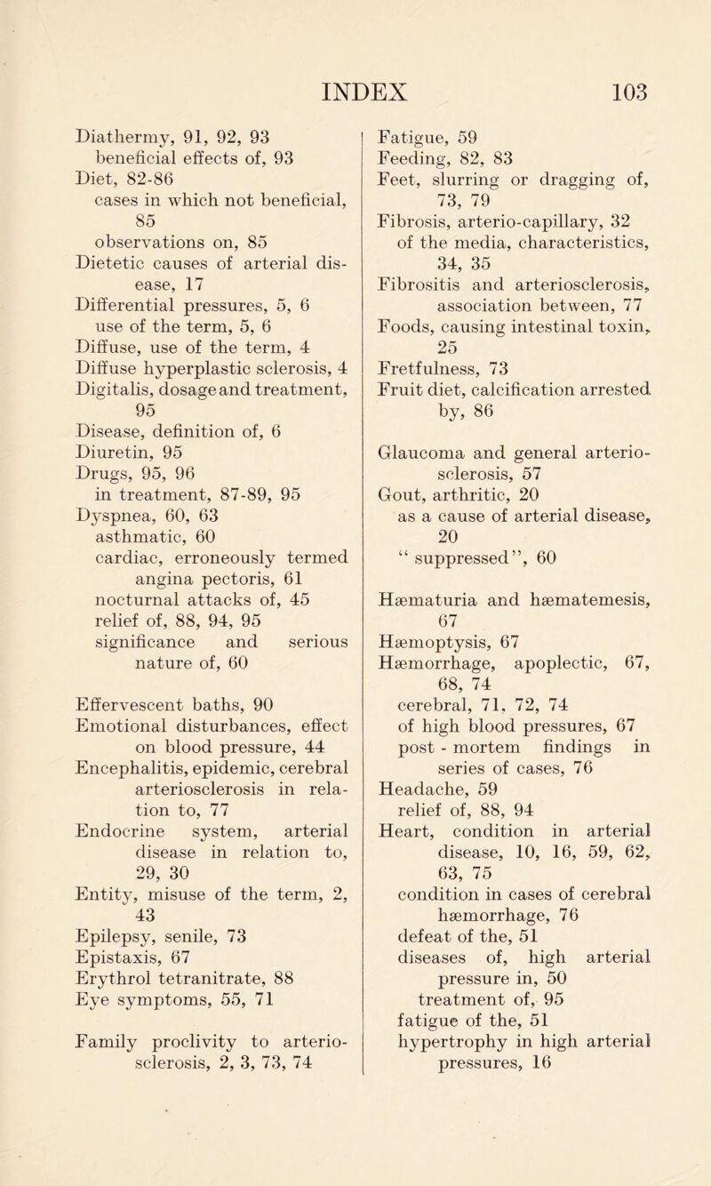 Diathermy, 91, 92, 93 beneficial effects of, 93 Diet, 82-86 cases in which not beneficial, 85 observations on, 85 Dietetic causes of arterial dis¬ ease, 17 Differential pressures, 5, 6 use of the term, 5, 6 Diffuse, use of the term, 4 Diffuse hyperplastic sclerosis, 4 Digitalis, dosage and treatment, 95 Disease, definition of, 6 Diuretin, 95 Drugs, 95, 96 in treatment, 87-89, 95 Dyspnea, 60, 63 asthmatic, 60 cardiac, erroneously termed angina pectoris, 61 nocturnal attacks of, 45 relief of, 88, 94, 95 significance and serious nature of, 60 Effervescent baths, 90 Emotional disturbances, effect on blood pressure, 44 Encephalitis, epidemic, cerebral arteriosclerosis in rela¬ tion to, 77 Endocrine system, arterial disease in relation to, 29, 30 Entity, misuse of the term, 2, 43 Epilepsy, senile, 73 Epistaxis, 67 Erythrol tetranitrate, 88 Eye symptoms, 55, 71 Family proclivity to arterio¬ sclerosis, 2, 3, 73, 74 Fatigue, 59 Feeding, 82, 83 Feet, slurring or dragging of, 73, 79 Fibrosis, arterio-capillary, 32 of the media, characteristics, 34, 35 Fibrositis and arteriosclerosis, association between, 77 Foods, causing intestinal toxin, 25 Eretfulness, 73 Fruit diet, calcification arrested by, 86 Glaucoma and general arterio¬ sclerosis, 57 Gout, arthritic, 20 as a cause of arterial disease, 20 “ suppressed”, 60 Haematuria and hsematemesis, 67 Haemoptysis, 67 Haemorrhage, apoplectic, 67, 68, 74 cerebral, 71, 72, 74 of high blood pressures, 67 post - mortem findings in series of cases, 76 Headache, 59 relief of, 88, 94 Heart, condition in arterial disease, 10, 16, 59, 62, 63, 75 condition in cases of cerebral haemorrhage, 76 defeat of the, 51 diseases of, high arterial pressure in, 50 treatment of, 95 fatigue of the, 51 hypertrophy in high arterial pressures, 16