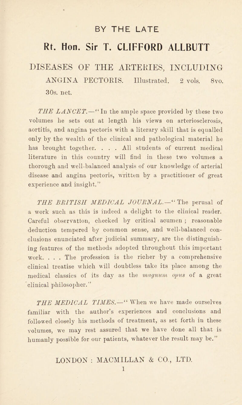 Rt. Hon. Sir T. CLIFFORD ALLBUTT DISEASES OF THE AETEKIES, INCLUDING ANGINA PECTORIS. Illustrated. 2 vols. 8vo. 30s. net. TRE LANCET. — “ In the ample space provided by these two volumes lie sets out at length his views on arteriosclerosis, aortitis, and angina pectoris with a literary skill that is equalled only by the wealth of the clinical and pathological material he has brought together. . . . All students of current medical literature in this country will find in these two volumes a thorough and well-balanced analysis of our knowledge of arterial disease and angina pectoris, written by a practitioner of great experience and insight.” THE BRITISH MEDICAL JOURNAL. — ^^ The perusal of a work such as this is indeed a delight to the clinical reader. Careful observation, checked by critical acumen ; reasonable deduction tempered by common sense, and well-balanced con¬ clusions enunciated after judicial summary, are the distinguish¬ ing features of the methods adopted throughout this important work. . . . The profession is the richer by a comprehensive clinical treatise which vill doubtless take its place among the medical classics of its day as the magnum ojms of a great clinical philoso])her.” THE MEDICAL TIMES.—“ When we have made ourselves familiar with the author’s experiences and conclusions and followed closely his methods of treatment, as set forth in these volumes, we may rest assured that we have done all that is humanly possible for our patients, whatever the result may be.” LONDON : MACMILLAN & CO., LTD.