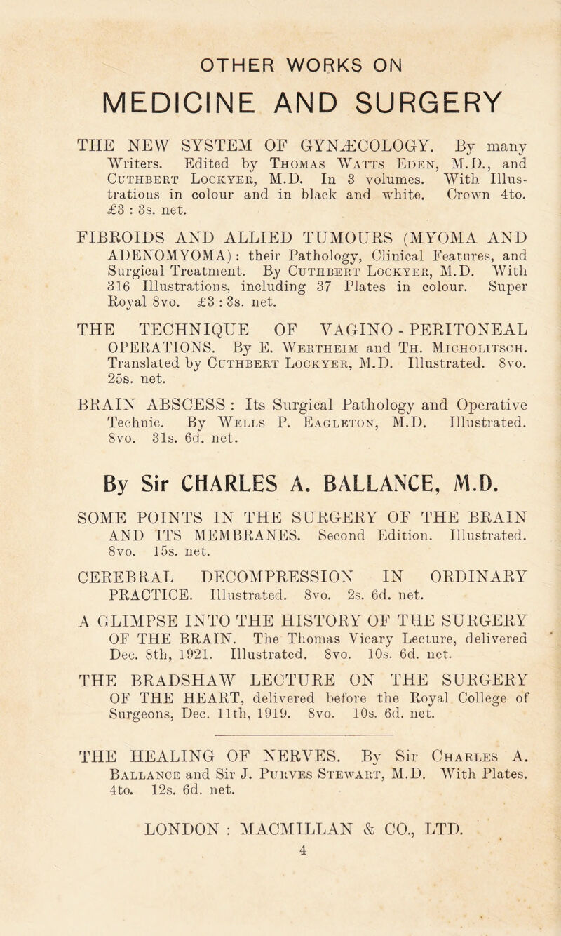 MEDICINE AND SURGERY THE NEW SYSTEM OF GYNAECOLOGY. By many Writers. Edited by Thomas Watts Eden, M.D., and CuTHBERT Lockyer, M.D. In 3 voiumes. With Illiis- tratioiis in colour and in black and white. Crown 4to. £3 : 3s. net. FIBROIDS AND ALLIED TUMOURS (MYOMA AND ADENOMYOMA) : their Pathology, Clinical Features, and Surgical Treatment. By Cuthbeet Lockyer, M.D. With 316 Illustrations, including 37 Plates in colour. Super Royal 8vo. £3 : 3s. net. THE TECHNIQUE OF VAGINO - PERITONEAL OPERATIONS. By E. Wertheim and Th. Micholitsch. Translated by Cuthbeet Lockyer, M.D. Illustrated. 8vo. 25s. net. BRAIN ABSCESS : Its Surgical Pathology and Operative Technic. By Wells P. Eagleton, M.D. Illustrated. 8vo. 31s. 6d. net. By Sir CHARLES A. BALLANCE, M.D. SOME POINTS IN THE SURGERY OP’ THE BRAIN AND ITS MEMBRANES. Second Edition. Illustrated. 8vo. 15s. net. CEREBRAL DECOMPRESSION IN ORDINARY PRACTICE. Illustrated. 8vo. 2s. 6d. net. A GLIMPSE INTO THE HISTORY OF THE SURGERY OF THE BRAIN. The Thomas Vicary Lecture, delivered Dec. 8th, 1921. Illustrated. 8vo. 10s. 6d. net. THE BRADSHAW LECTURE ON THE SURGERY OF THE HEART, delivered before the Royal College of Surgeons, Dec. 11th, 1919. 8vo. 10s. 6d. net. THE HEALING OF NERVES. By Sir Charles A. Ballance and Sir J. Purves Stewart, M.D. With Plates. 4to. 12s. 6d. net. LONDON : MACMILLAN & CO., LTD.