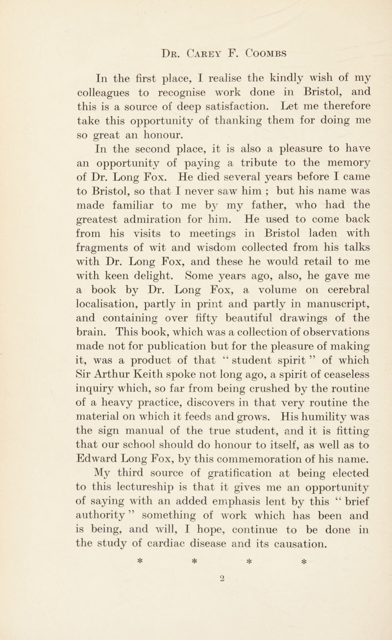 In the first place, I realise the kindly wish of my colleagues to recognise work done in Bristol, and this is a source of deep satisfaction. Let me therefore take this opportunity of thanking them for doing me so great an honour. In the second place, it is also a pleasure to have an opportunity of paying a tribute to the memory of Dr. Long Fox. He died several years before I came to Bristol, so that I never saw him ; but his name was made familiar to me by my father, who had the greatest admiration for him. He used to come back from his visits to meetings in Bristol laden with fragments of wit and wisdom collected from his talks with Dr. Long Fox, and these he would retail to me with keen delight. Some years ago, also, he gave me a book by Dr. Long Fox, a volume on cerebral localisation, partly in print and partly in manuscript, and containing over fifty beautiful drawings of the brain. This book, which was a collection of observations made not for publication but for the pleasure of making it, was a product of that “ student spirit ” of which Sir Arthur Keith spoke not long ago, a spirit of ceaseless inquiry which, so far from being crushed by the routine of a heavy practice, discovers in that very routine the material on which it feeds and grows. His humility was the sign manual of the true student, and it is fitting that our school should do honour to itself, as well as to Edward Long Fox, by this commemoration of his name. My third source of gratification at being elected to this lectureship is that it gives me an opportunity of saying with an added emphasis lent by this “ brief authority ” something of work which has been and is being, and will, I hope, continue to be done in the study of cardiac disease and its causation.