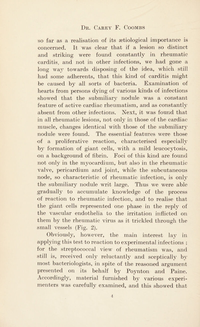 so far as a realisation of its setiological importance is concerned. It was clear that if a lesion so distinct and striking were found constantly in rheumatic carditis, and not in other infections, we had gone a long way towards disposing of the idea, which still had some adherents, that this kind of carditis might be caused by all sorts of bacteria. Examination of hearts from persons dying of various kinds of infections showed that the submiliary nodule was a constant feature of active cardiac rheumatism, and as constantly absent from other infections. Next, it was found that in all rheumatic lesions, not only in those of the cardiac muscle, changes identical with those of the submiliary nodule were found. The essential features were those of a proliferative reaction, characterised especially by formation of giant cells, with a mild leucocytosis, on a background of fibrin. Foci of this kind are found not only in the myocardium, but also in the rheumatic valve, pericardium and joint, while the subcutaneous node, so characteristic of rheumatic infection, is only the submiliary nodule writ large. Thus we were able gradually to accumulate knowledge of the process of reaction to rheumatic infection, and to realise that the giant cells represented one phase in the reply of the vascular endothelia to the irritation inflicted on them by the rheumatic virus as it trickled through the small vessels (Fig. 2). Obviously, however, the main interest lay in applying this test to reaction to experimental infections ; for the streptococcal view of rheumatism was, and still is, received only reluctantly and sceptically by most bacteriologists, in spite of the reasoned argument presented on its behalf by Poynton and Paine. Accordingly, material furnished by various experi¬ menters was carefully examined, and this showed that