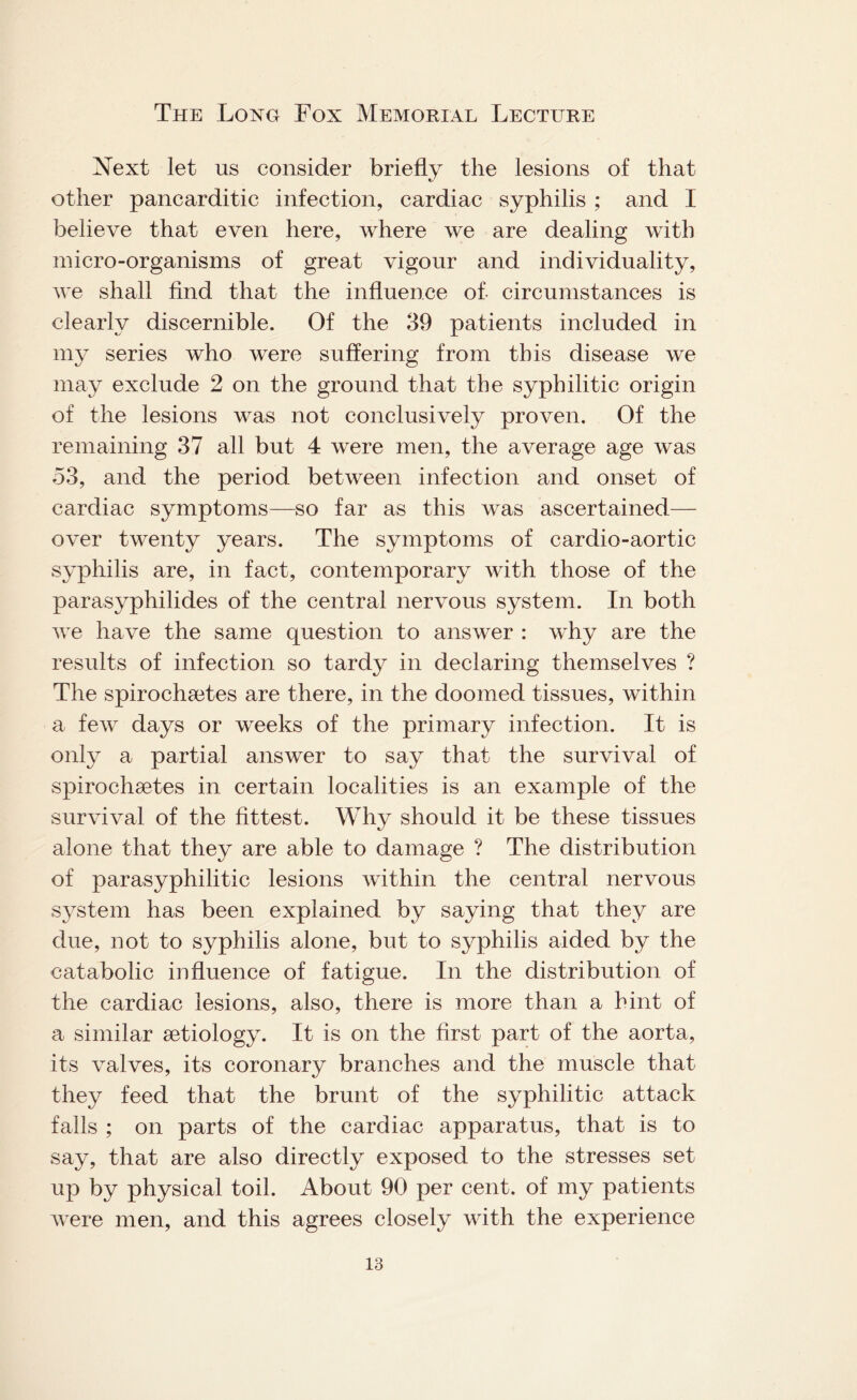 Next let us consider briefly the lesions of that other pancarditic infection, cardiac syphilis ; and I believe that even here, where we are dealing with micro-organisms of great vigour and individuality, we shall find that the influence of- circumstances is clearly discernible. Of the 39 patients included in my series who were suffering from this disease we may exclude 2 on the ground that the syphilitic origin of the lesions was not conclusively proven. Of the remaining 37 all but 4 were men, the average age was 53, and the period between infection and onset of cardiac symptoms—so far as this was ascertained— over twenty years. The symptoms of cardio-aortic syphilis are, in fact, contemporary with those of the parasyphilides of the central nervous system. In both we have the same question to answer : why are the results of infection so tardy in declaring themselves ? The spirochaites are there, in the doomed tissues, within a few days or weeks of the primary infection. It is only a partial answer to say that the survival of spirochaetes in certain localities is an example of the survival of the fittest. Why should it be these tissues alone that they are able to damage ? The distribution of parasyphilitic lesions within the central nervous system has been explained by saying that they are due, not to syphilis alone, but to syphilis aided by the catabolic influence of fatigue. In the distribution of the cardiac lesions, also, there is more than a hint of a similar aetiology. It is on the first part of the aorta, its valves, its coronary branches and the muscle that they feed that the brunt of the syphilitic attack falls ; on parts of the cardiac apparatus, that is to say, that are also directly exposed to the stresses set up by physical toil. About 90 per cent, of my patients were men, and this agrees closely with the experience