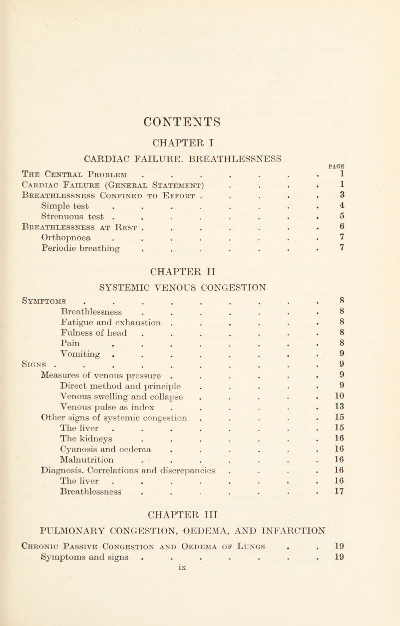 CONTENTS CHAPTER I CARDIAC FAILURE. BREATHLESSNESS PAGE The Central Problem ....... 1 Cardiac Failure (General Statement) . . . . 1 Breathlessness Confined to Effort ..... 3 Simple test ........ 4 Strenuous test ........ 5 Breathlessness at Rest ....... 6 Orthopnoea ........ 7 Periodic breathing ....... 7 CHAPTER II SYSTEMIC VENOUS CONGESTION Symptoms ......... 8 Breathlessness ....... 8 Fatigue and exhaustion ...... 8 Fulness of head ....... 8 Pain ........ 8 Vomiting ........ 9 Signs .......... 9 Measures of venous pressure ...... 9 Direct method and principle ..... 9 Venous swelling and collapse . . . . .10 Venous pulse as index . . . . . .13 Other signs of systemic congestion . . . . .15 The liver . . . . . . . .15 The kidneys ....... 16 Cyanosis and oedema . . . . . .16 Malnutrition . . . . . . .16 Diagnosis. Correlations and discrepancies . . . .16 The liver ........ 16 Breathlessness . . . . . - .17 CHAPTER III PULMONARY CONGESTION, OEDEMA, AND INFARCTION Chronic Passive Congestion and Oedema of Lungs . .19 Symptoms and signs . . . . . . .19