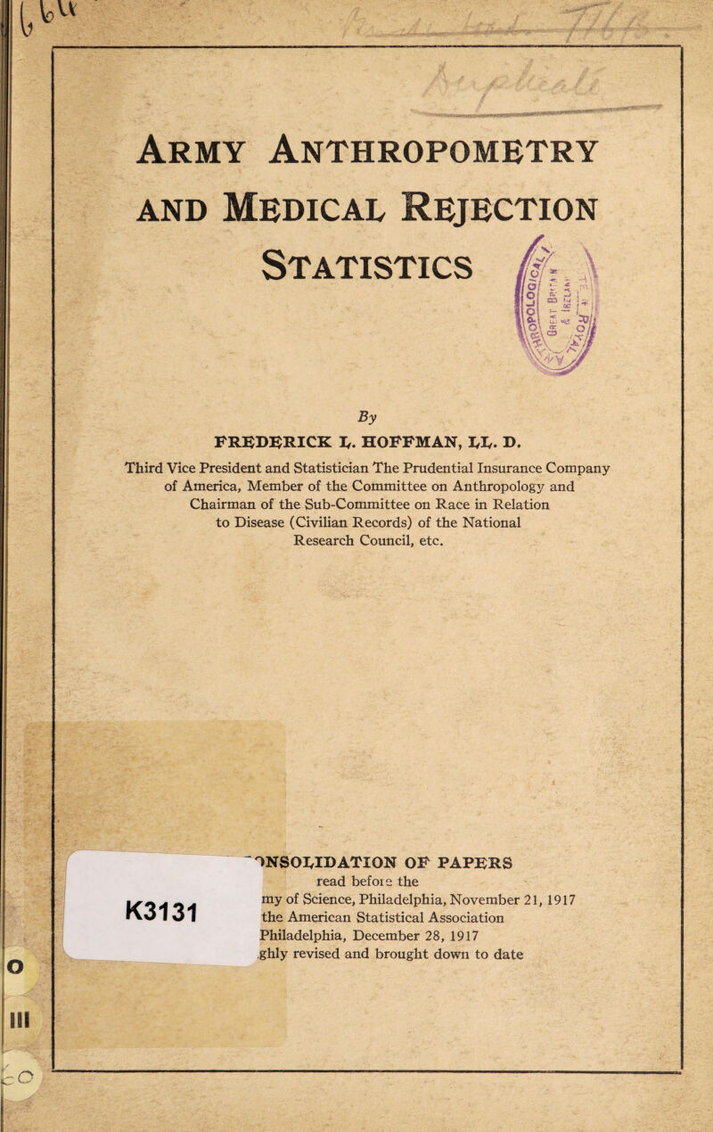 mg** / ■'/ / Army Anthropometry and Medical Rejection Statistics By FREDERICK E. HOFFMAN, EE. D. Third Vice President and Statistician The Prudential Insurance Company of America, Member of the Committee on Anthropology and Chairman of the Sub-Committee on Race in Relation to Disease (Civilian Records) of the National Research Council, etc. K3131 ONSOWDATION OP PAPERS read befoie the my of Science, Philadelphia, November 21, 1917 the American Statistical Association Philadelphia, December 28, 1917 ghly revised and brought down to date