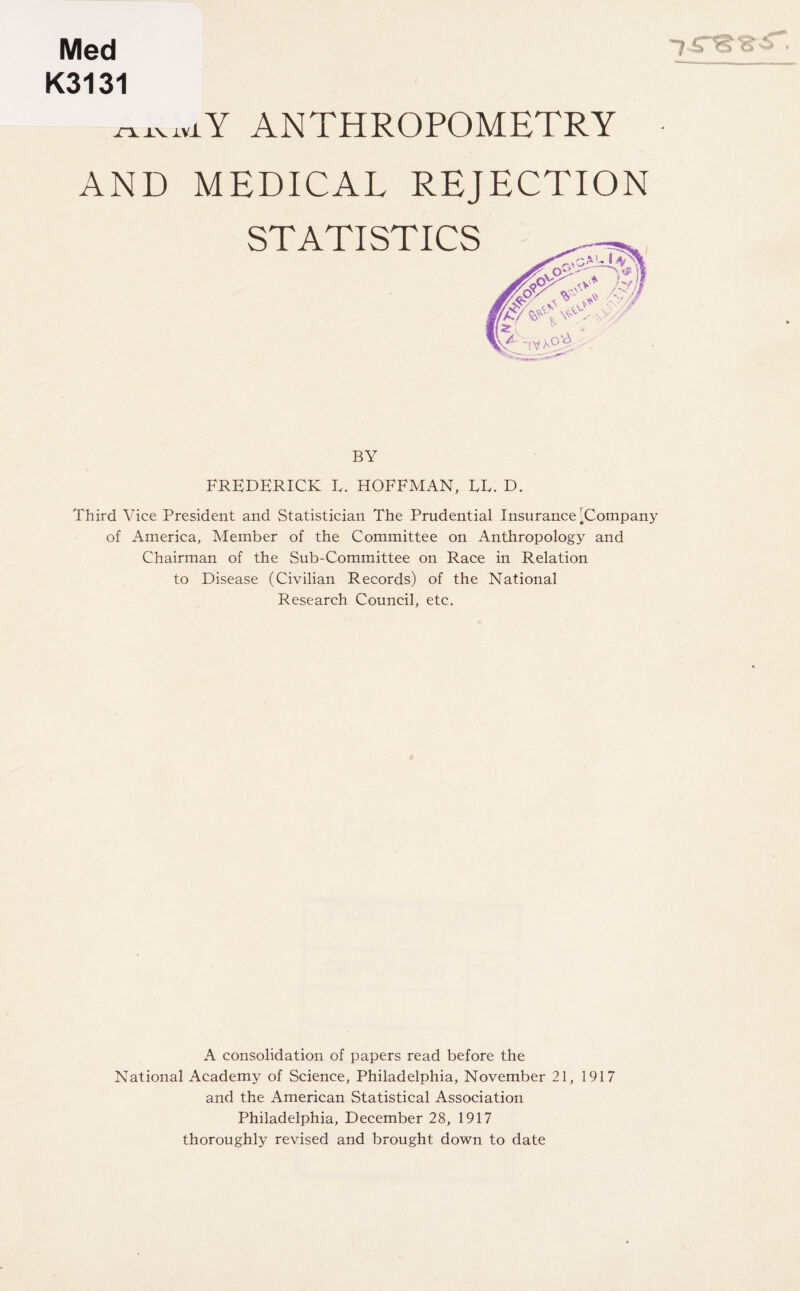 Med K3131 ANTHROPOMETRY AND MEDICAL REJECTION STATISTICS BY FREDERICK L. HOFFMAN, EE. D. Third Vice President and Statistician The Prudential Insurance ^Company of America, Member of the Committee on Anthropology and Chairman of the Sub-Committee on Race in Relation to Disease (Civilian Records) of the National Research Council, etc. A consolidation of papers read before the National Academy of Science, Philadelphia, November 21, 1917 and the American Statistical Association Philadelphia, December 28, 1917 thoroughly revised and brought down to date