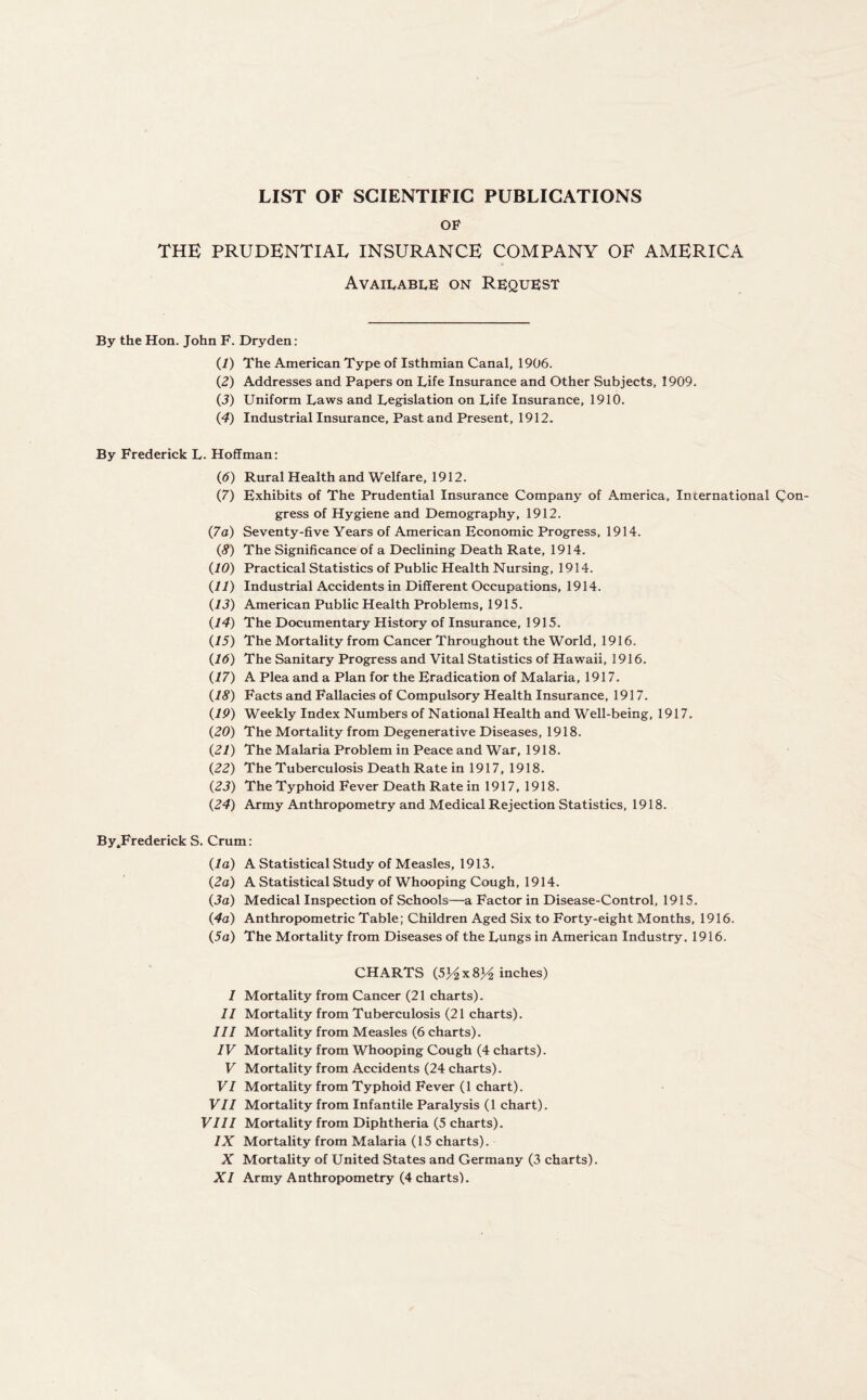 LIST OF SCIENTIFIC PUBLICATIONS OF THE PRUDENTIAL INSURANCE COMPANY OF AMERICA Available on Request By the Hon. John F. Dryden: (1) The American Type of Isthmian Canal, 1906. (2) Addresses and Papers on Life Insurance and Other Subjects, 1909. (3) Uniform Laws and Legislation on Life Insurance, 1910. (4) Industrial Insurance, Past and Present, 1912. By Frederick L. Hoffman: (6) Rural Health and Welfare, 1912. (7) Exhibits of The Prudential Insurance Company of America, International Con- gress of Hygiene and Demography, 1912. (7a) Seventy-five Years of American Economic Progress, 1914. (8) The Significance of a Declining Death Rate, 1914. (10) Practical Statistics of Public Health Nursing, 1914. (11) Industrial Accidents in Different Occupations, 1914. (13) American Public Health Problems, 1915. (14) The Documentary History of Insurance, 1915. (15) The Mortality from Cancer Throughout the World, 1916. (16) The Sanitary Progress and Vital Statistics of Hawaii, 1916. (17) A Plea and a Plan for the Eradication of Malaria, 1917. (18) Facts and Fallacies of Compulsory Health Insurance, 1917. (19) Weekly Index Numbers of National Health and Well-being, 1917. (20) The Mortality from Degenerative Diseases, 1918. (21) The Malaria Problem in Peace and War, 1918. (22) The Tuberculosis Death Rate in 1917, 1918. (23) The Typhoid Fever Death Rate in 1917, 1918. (24) Army Anthropometry and Medical Rejection Statistics, 1918. By.Frederick S. Crum: (la) A Statistical Study of Measles, 1913. (2a) A Statistical Study of Whooping Cough, 1914. (3a) Medical Inspection of Schools—a Factor in Disease-Control, 1915. (4a) Anthropometric Table; Children Aged Six to Forty-eight Months, 1916. (5a) The Mortality from Diseases of the Lungs in American Industry. 1916. CHARTS (5Hx8H inches) I Mortality from Cancer (21 charts). II Mortality from Tuberculosis (21 charts). III Mortality from Measles (6 charts). IV Mortality from Whooping Cough (4 charts). V Mortality from Accidents (24 charts). VI Mortality from Typhoid Fever (1 chart). VII Mortality from Infantile Paralysis (1 chart). VIII Mortality from Diphtheria (5 charts). IX Mortality from Malaria (15 charts). X Mortality of United States and Germany (3 charts).