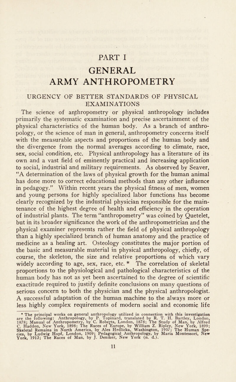 PART I GENERAL ARMY ANTHROPOMETRY URGENCY OF BETTER STANDARDS OF PHYSICAL EXAMINATIONS The science of anthropometry or physical anthropology includes primarily the systematic examination and precise ascertainment of the physical characteristics of the human body. As a branch of anthro- pology, or the science of man in general, anthropometry concerns itself with the measurable aspects and proportions of the human body and the divergence from the normal averages according to climate, race, sex, social condition, etc. Physical anthropology has a literature of its own and a vast field of eminently practical and increasing application to social, industrial and military requirements. As observed by Seaver, “A determination of the laws of physical growth for the human animal has done more to correct educational methods than any other influence in pedagogy.” Within recent years the physical fitness of men, women and young persons for highly specialized labor functions has become clearly recognized by the industrial physician responsible for the main- tenance of the highest degree of health and efficiency in the operation of industrial plants. The term “anthropometry” was coined by Quetelet, but in its broader significance the work of the anthropometrician and the physical examiner represents rather the field of physical anthropology than a highly specialized branch of human anatomy and the practice of medicine as a healing art. Osteology constitutes the major portion of the basic and measurable material in physical anthropology, chiefly, of course, the skeleton, the size and relative proportions of which vary widely according to age, sex, race, etc. * The correlation of skeletal proportions to the physiological and pathological characteristics of the human body has not as yet been ascertained to the degree of scientific exactitude required to justify definite conclusions on many questions of serious concern to both the physician and the physical anthropologist. A successful adaptation of the human machine to the always more or less highly complex requirements of modern social and economic life * The principal works on general anthropology utilized in connection with this investigation are the following: Anthropology, by P. Topinard, translated by R. T. H. Bartley, London, 1878; Manual of Anthropometry, by C. Roberts, London, 1878; The Study of Man, by Alfred C. Haddon, New York, 1898; The Races of 'Europe, by William Z. Ripley, New York, 1899; Skeletal Remains in North America, by Ales Hrdlicka, Washington, 1907; The Human Spe- cies, by Ludwig Hopf, London, 1909; Pedagogical Anthropology, by Maria Montessori, New York, 1913; The Races of Man, by J. Deniker, New York (n. d.).