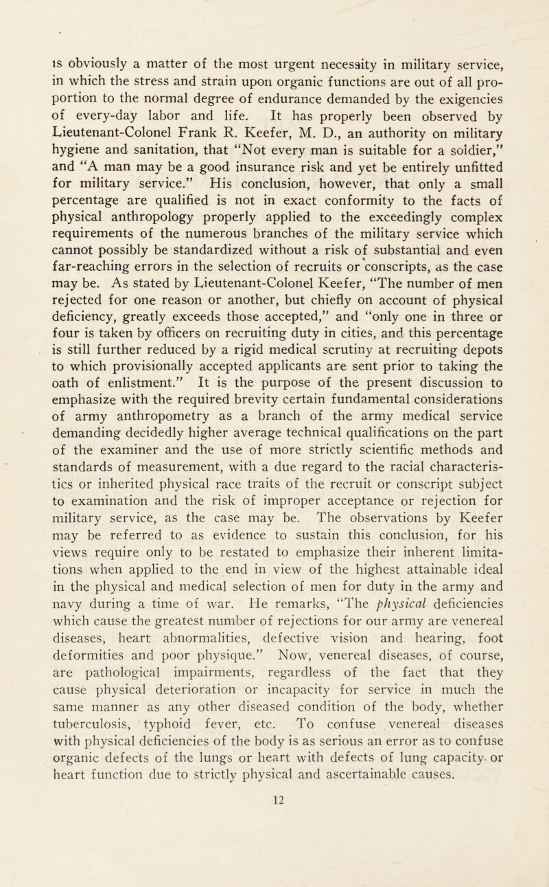 is obviously a matter of the most urgent necessity in military service, in which the stress and strain upon organic functions are out of all pro- portion to the normal degree of endurance demanded by the exigencies of every-day labor and life. It has properly been observed by Lieutenant-Colonel Frank R. Keefer, M. D., an authority on military hygiene and sanitation, that “Not every man is suitable for a soldier/' and “A man may be a good insurance risk and yet be entirely unfitted for military service.” His conclusion, however, that only a small percentage are qualified is not in exact conformity to the facts of physical anthropology properly applied to the exceedingly complex requirements of the numerous branches of the military service which cannot possibly be standardized without a risk of substantial and even far-reaching errors in the selection of recruits or conscripts, as the case may be. As stated by Lieutenant-Colonel Keefer, “The number of men rejected for one reason or another, but chiefly on account of physical deficiency, greatly exceeds those accepted,” and “only one in three or four is taken by officers on recruiting duty in cities, and this percentage is still further reduced by a rigid medical scrutiny at recruiting depots to which provisionally accepted applicants are sent prior to taking the oath of enlistment.” It is the purpose of the present discussion to emphasize with the required brevity certain fundamental considerations of army anthropometry as a branch of the army medical service demanding decidedly higher average technical qualifications on the part of the examiner and the use of more strictly scientific methods and standards of measurement, with a due regard to the racial characteris- tics or inherited physical race traits of the recruit or conscript subject to examination and the risk of improper acceptance or rejection for military service, as the case may be. The observations by Keefer may be referred to as evidence to sustain this conclusion, for his views require only to be restated to emphasize their inherent limita- tions when applied to the end in view of the highest attainable ideal in the physical and medical selection of men for duty in the army and navy during a time of war. He remarks, “The physical deficiencies which cause the greatest number of rejections for our army are venereal diseases, heart abnormalities, defective vision and hearing, foot deformities and poor physique.” Now, venereal diseases, of course, are pathological impairments, regardless of the fact that they cause physical deterioration or incapacity for service in much the same manner as any other diseased condition of the body, whether tuberculosis, typhoid fever, etc. To confuse venereal diseases with physical deficiencies of the body is as serious an error as to confuse organic defects of the lungs or heart with defects of lung capacity or heart function due to strictly physical and ascertainable causes.