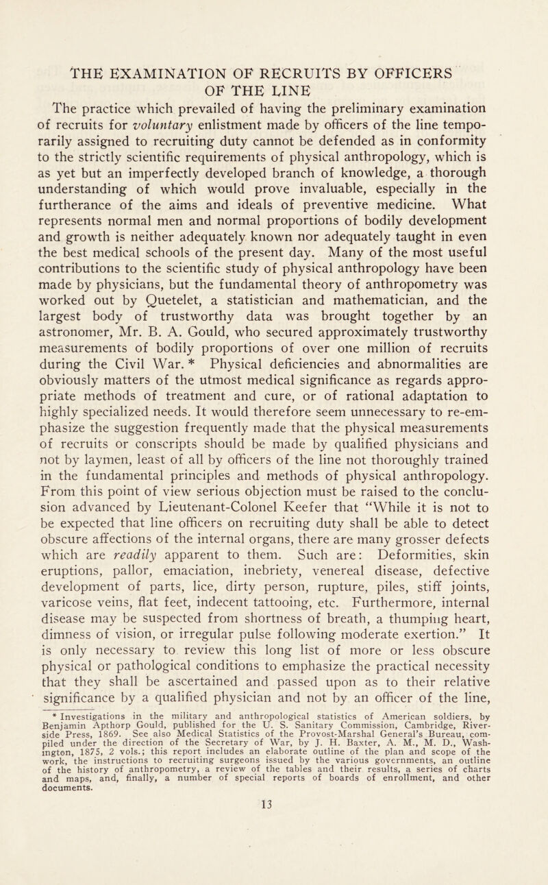 THE EXAMINATION OF RECRUITS BY OFFICERS OF THE FINE The practice which prevailed of having the preliminary examination of recruits for voluntary enlistment made by officers of the line tempo- rarily assigned to recruiting duty cannot be defended as in conformity to the strictly scientific requirements of physical anthropology, which is as yet but an imperfectly developed branch of knowledge, a thorough understanding of which would prove invaluable, especially in the furtherance of the aims and ideals of preventive medicine. What represents normal men and normal proportions of bodily development and growth is neither adequately known nor adequately taught in even the best medical schools of the present day. Many of the most useful contributions to the scientific study of physical anthropology have been made by physicians, but the fundamental theory of anthropometry was worked out by Quetelet, a statistician and mathematician, and the largest body of trustworthy data was brought together by an astronomer, Mr. B. A. Gould, who secured approximately trustworthy measurements of bodily proportions of over one million of recruits during the Civil War. * Physical deficiencies and abnormalities are obviously matters of the utmost medical significance as regards appro- priate methods of treatment and cure, or of rational adaptation to highly specialized needs. It would therefore seem unnecessary to re-em- phasize the suggestion frequently made that the physical measurements of recruits or conscripts should be made by qualified physicians and not by laymen, least of all by officers of the line not thoroughly trained in the fundamental principles and methods of physical anthropology. From this point of view serious objection must be raised to the conclu- sion advanced by Lieutenant-Colonel Keefer that “While it is not to be expected that line officers on recruiting duty shall be able to detect obscure affections of the internal organs, there are many grosser defects which are readily apparent to them. Such are: Deformities, skin eruptions, pallor, emaciation, inebriety, venereal disease, defective development of parts, lice, dirty person, rupture, piles, stiff joints, varicose veins, flat feet, indecent tattooing, etc. Furthermore, internal disease may be suspected from shortness of breath, a thumping heart, dimness of vision, or irregular pulse following moderate exertion.” It is only necessary to review this long list of more or less obscure physical or pathological conditions to emphasize the practical necessity that they shall be ascertained and passed upon as to their relative significance by a qualified physician and not by an officer of the line, * Investigations in the military and anthropological statistics of American soldiers, by Benjamin Apthorp Gould, published for the U. S. Sanitary Commission, Cambridge, River- side Press, 1869. See also Medical Statistics of the Provost-Marshal General’s Bureau, com- piled under the direction of the Secretary of War, by J. H. Baxter, A. M., M. D., Wash- ington, 1875, 2 vols.; this report includes an elaborate outline of the plan and scope of the work, the instructions to recruiting surgeons issued by the various governments, an outline of the history of anthropometry, a review of the tables and their results, a series of charts and maps, and, finally, a number of special reports of boards of enrollment, and other documents.