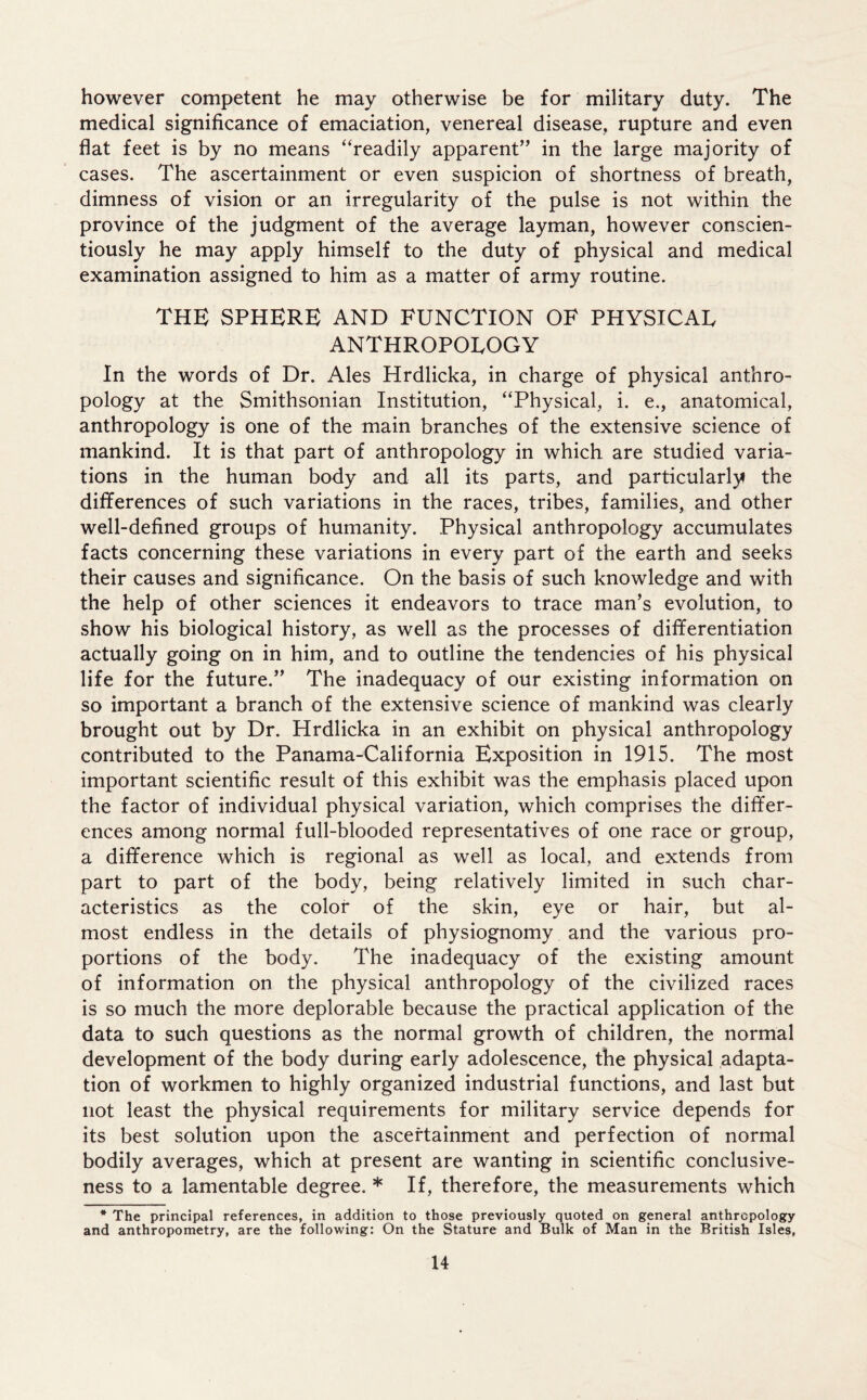 however competent he may otherwise be for military duty. The medical significance of emaciation, venereal disease, rupture and even flat feet is by no means “readily apparent” in the large majority of cases. The ascertainment or even suspicion of shortness of breath, dimness of vision or an irregularity of the pulse is not within the province of the judgment of the average layman, however conscien- tiously he may apply himself to the duty of physical and medical examination assigned to him as a matter of army routine. THE SPHERE AND FUNCTION OF PHYSICAL ANTHROPOLOGY In the words of Dr. Ales Hrdlicka, in charge of physical anthro- pology at the Smithsonian Institution, “Physical, i. e., anatomical, anthropology is one of the main branches of the extensive science of mankind. It is that part of anthropology in which are studied varia- tions in the human body and all its parts, and particularly the differences of such variations in the races, tribes, families, and other well-defined groups of humanity. Physical anthropology accumulates facts concerning these variations in every part of the earth and seeks their causes and significance. On the basis of such knowledge and with the help of other sciences it endeavors to trace man’s evolution, to show his biological history, as well as the processes of differentiation actually going on in him, and to outline the tendencies of his physical life for the future.” The inadequacy of our existing information on so important a branch of the extensive science of mankind was clearly brought out by Dr. Hrdlicka in an exhibit on physical anthropology contributed to the Panama-California Exposition in 1915. The most important scientific result of this exhibit was the emphasis placed upon the factor of individual physical variation, which comprises the differ- ences among normal full-blooded representatives of one race or group, a difference which is regional as well as local, and extends from part to part of the body, being relatively limited in such char- acteristics as the color of the skin, eye or hair, but al- most endless in the details of physiognomy and the various pro- portions of the body. The inadequacy of the existing amount of information on the physical anthropology of the civilized races is so much the more deplorable because the practical application of the data to such questions as the normal growth of children, the normal development of the body during early adolescence, the physical adapta- tion of workmen to highly organized industrial functions, and last but not least the physical requirements for military service depends for its best solution upon the ascertainment and perfection of normal bodily averages, which at present are wanting in scientific conclusive- ness to a lamentable degree. * If, therefore, the measurements which * The principal references, in addition to those previously quoted on general anthropology and anthropometry, are the following: On the Stature and Bulk of Man in the British Isles,