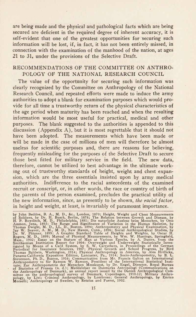 are being made and the physical and pathological facts which are being secured are deficient in the required degree of inherent accuracy, it is self-evident that one of the greatest opportunities for securing such information will be lost, if, in fact, it has not been entirely missed, in connection with the examination of the manhood of the nation, at ages 21 to 31, under the provisions of the Selective Draft. RECOMMENDATIONS OF THE COMMITTEE ON ANTHRO- POLOGY OF THE NATIONAL RESEARCH COUNCIL The value of the opportunity for securing such information was clearly recognized by the Committee on Anthropology of the National Research Council, and repeated efforts were made to induce the army authorities to adopt a blank for examination purposes which would pro- vide for all time a trustworthy return of the physical characteristics of the age period when maturity has been reached and when the resulting information would be most useful for practical, medical and other purposes. The blank suggested to the authorities is appended to this discussion (Appendix A), but it is most regrettable that it should not have been adopted. The measurements which have been made or will be made in the case of millions of men will therefore be almost useless for scientific purposes and, there are reasons for believing, frequently misleading for the purposes of the Selective Draft to secure those best fitted for military service in the field. The new data, therefore, cannot be utilized to best advantage in the ultimate work- ing out of trustworthy standards of height, weight and chest expan- sion, which are the three essentials insisted upon by army medical authorities. Indifference to the racial antecedents of the examined recruit or conscript, or, in other words, the race or country of birth of the parents of the person examined, precludes the practical utility of the new information, since, as presently to be shown, the racial factor, in height and weight, at least, is invariably of paramount importance. by John Beddoe, B. A., M. D., &c., London, 1870; Height, Weight and Chest Measurements of Soldiers, by Dr. H. Busch, Berlin, 1878; The Relation between Growth and Disease, by H. P. Bowditch, M. D., Philadelphia, 1881; Die naturliche Auslese beim Menschen, by Otto Ammon, Jena, 1893; The Range and Significance of Variation in the Human Skeleton, by Thomas Dwight, M. D., LL. D., Boston, 1894; Anthropometry and Physical Examination, by Jay W. Seaver, A. M., M. D., New Haven, Conn., 1896; Social Anthropological Studies, by Dr. W. Pfitzner, 1899; A Graphic Standard Table of Heights and Weights, by Oscar H. Rogers, M. D., 1899; Manual of Physical Measurements, by Wm. W. Hastings, Springfield, Mass., 1902; Essay on the Stature of Man at Various Epochs, by A. Dastre, from the Smithsonian Institution Report for 1904; Overweight and Underweight Statistically Inves- tigated by Means of a Card System, by S. W. Carruthers, in Proceedings of the German Periodical for Insurance Sciences, 1907; Physical Growth and School Progress, by Bird Thomas Baldwin, Washington, 1914; Physical Anthropology in America, by Ales Hrdlicka, Panama-California Exposition Edition, Lancaster, Pa., 1914; Socio-Anthropometry, by B. L. Stevenson, Ph. D., Boston, 1916; Communication from Mr. Francis Galton on International Anthropometry to Sir Rawson W. Rawson, President of the International Statistical Insti- tute; Zur Anthropometrie der Menschen Messkunst, by Dr. Engel, Director, Royal Bureau of Statistics of Prussia (n. d.); Meddelelser on Danmarks Antropologi (Communications on the Anthropology of Denmark), an annual report issued by the Danish Anthropological Com- mittee on the anthropological survey of Denmark, Copenhagen, 1910-12; Military Anthro- pology, by Livi; Criminal Anthropology, by Lombroso; General Anthropology, by Enrico Morselli; Anthropology of Sweden, by Retzius and Fuerst, 1902.