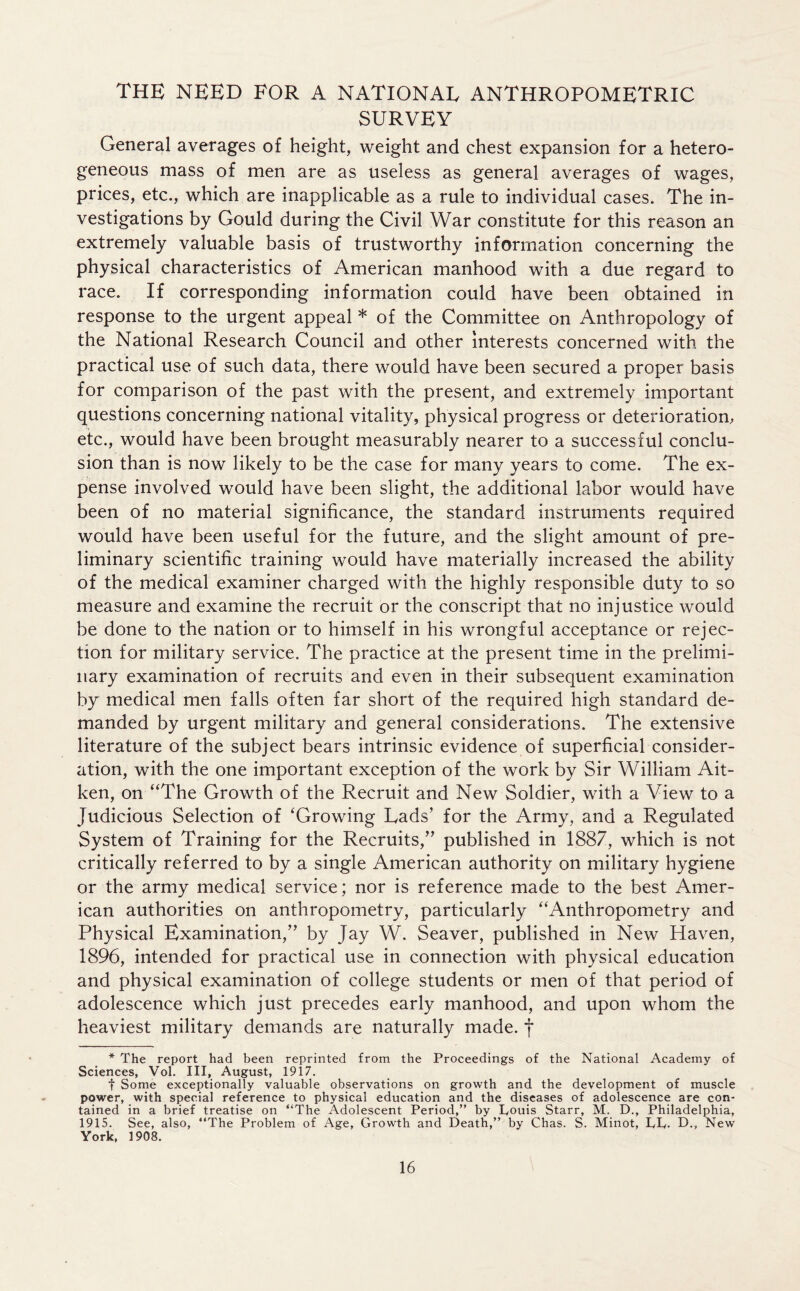 THE NEED FOR A NATIONAL ANTHROPOMETRIC SURVEY General averages of height, weight and chest expansion for a hetero- geneous mass of men are as useless as general averages of wages, prices, etc., which are inapplicable as a rule to individual cases. The in- vestigations by Gould during the Civil War constitute for this reason an extremely valuable basis of trustworthy information concerning the physical characteristics of American manhood with a due regard to race. If corresponding information could have been obtained in response to the urgent appeal * of the Committee on Anthropology of the National Research Council and other interests concerned with the practical use of such data, there would have been secured a proper basis for comparison of the past with the present, and extremely important questions concerning national vitality, physical progress or deterioration, etc., would have been brought measurably nearer to a successful conclu- sion than is now likely to be the case for many years to come. The ex- pense involved would have been slight, the additional labor would have been of no material significance, the standard instruments required would have been useful for the future, and the slight amount of pre- liminary scientific training would have materially increased the ability of the medical examiner charged with the highly responsible duty to so measure and examine the recruit or the conscript that no injustice would be done to the nation or to himself in his wrongful acceptance or rejec- tion for military service. The practice at the present time in the prelimi- nary examination of recruits and even in their subsequent examination by medical men falls often far short of the required high standard de- manded by urgent military and general considerations. The extensive literature of the subject bears intrinsic evidence of superficial consider- ation, with the one important exception of the work by Sir William Ait- ken, on “The Growth of the Recruit and New Soldier, with a View to a Judicious Selection of ‘Growing Lads’ for the Army, and a Regulated System of Training for the Recruits,” published in 1887, which is not critically referred to by a single American authority on military hygiene or the army medical service; nor is reference made to the best Amer- ican authorities on anthropometry, particularly “Anthropometry and Physical Examination,” by Jay W. Seaver, published in New Haven, 1896, intended for practical use in connection with physical education and physical examination of college students or men of that period of adolescence which just precedes early manhood, and upon whom the heaviest military demands are naturally made, f * The report had been reprinted from the Proceedings of the National Academy of Sciences, Vol. Ill, August, 1917. t Some exceptionally valuable observations on growth and the development of muscle power, with special reference to physical education and the diseases of adolescence are con- tained in a brief treatise on “The Adolescent Period,” by Touis Starr, M. D., Philadelphia, 1915. See, also, “The Problem of Age, Growth and Death,” by Chas. S. Minot, LT. D., New York, 1908.