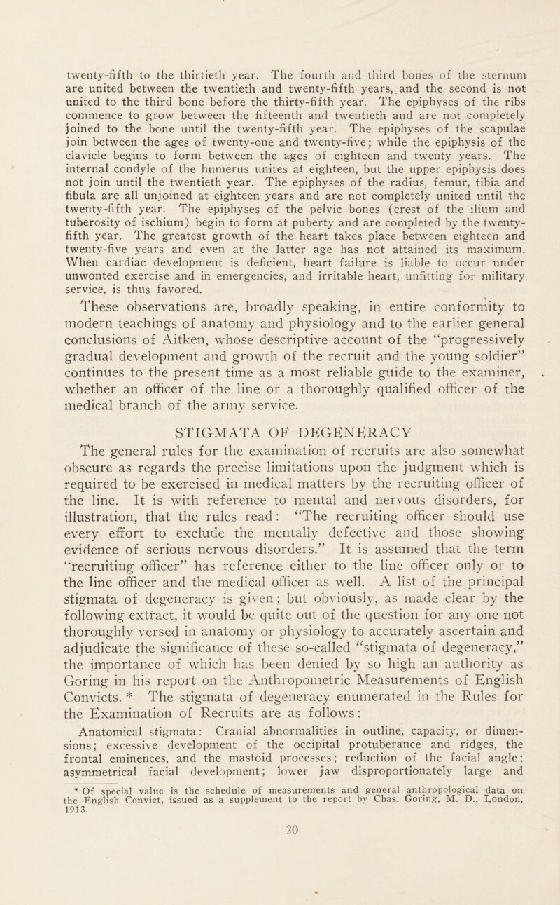twenty-fifth to the thirtieth year. The fourth and third bones of the sternum are united between the twentieth and twenty-fifth years,.and the second is not united to the third bone before the thirty-fifth year. The epiphyses of the ribs commence to grow between the fifteenth and twentieth and are not completely joined to the bone until the twenty-fifth year. The epiphyses of the scapulae join between the ages of twenty-one and twenty-five; while the epiphysis of the clavicle begins to form between the ages of eighteen and twenty years. The internal condyle of the humerus unites at eighteen, but the upper epiphysis does not join until the twentieth year. The epiphyses of the radius, femur, tibia and fibula are all unjoined at eighteen years and are not completely united until the twenty-fifth year. The epiphyses of the pelvic bones (crest of the ilium and tuberosity of ischium) begin to form at puberty and are completed by the twenty- fifth year. The greatest growth of the heart takes place between eighteen and twenty-five years and even at the latter age has not attained its maximum. When cardiac development is deficient, heart failure is liable to occur under unwonted exercise and in emergencies, and irritable heart, unfitting for military service, is thus favored. These observations are, broadly speaking, in entire conformity to modern teachings of anatomy and physiology and to the earlier general conclusions of Aitken, whose descriptive account of the “progressively gradual development and growth of the recruit and the young soldier” continues to the present time as a most reliable guide to the examiner, whether an officer of the line or a thoroughly qualified officer of the medical branch of the army service. STIGMATA OF DEGENERACY The general rules for the examination of recruits are also somewhat obscure as regards the precise limitations upon the judgment which is required to be exercised in medical matters by the recruiting officer of the line. It is with reference to mental and nervous disorders, for illustration, that the rules read: “The recruiting officer should use every effort to exclude the mentally defective and those showing evidence of serious nervous disorders.” It is assumed that the term “recruiting officer” has reference either to the line officer only or to the line officer and the medical officer as well. A list of the principal stigmata of degeneracy is given; but obviously, as made clear by the following extract, it would be quite out of the question for any one not thoroughly versed in anatomy or physiology to accurately ascertain and adjudicate the significance of these so-called “stigmata of degeneracy,” the importance of which has been denied by so high an authority as Goring in his report on the Anthropometric Measurements of English Convicts. * The stigmata of degeneracy enumerated in the Rules for the Examination of Recruits are as follows: Anatomical stigmata: Cranial abnormalities in outline, capacity, or dimen- sions; excessive development of the occipital protuberance and ridges, the frontal eminences, and the mastoid processes; reduction of the facial angle; asymmetrical facial development; lower jaw disproportionately large and * Of special value is the schedule of measurements and general anthropological data on the English Convict, issued as a supplement to the report by Chas. Goring, M. D., London, 1913.