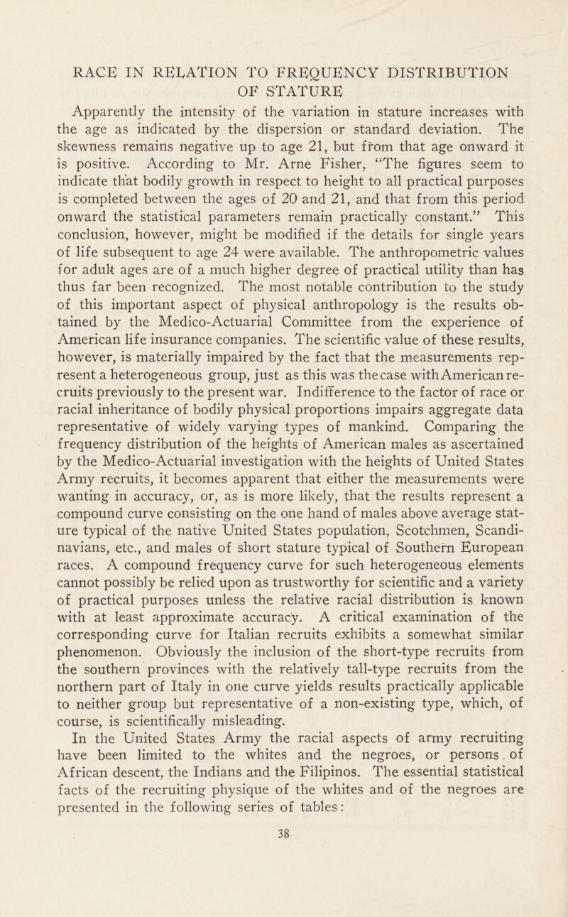 RACE IN RELATION TO FREQUENCY DISTRIBUTION OF STATURE Apparently the intensity of the variation in stature increases with the age as indicated by the dispersion or standard deviation. The skewness remains negative up to age 21, but from that age onward it is positive. According to Mr. Arne Fisher, “The figures seem to indicate that bodily growth in respect to height to all practical purposes is completed between the ages of 20 and 21, and that from this period onward the statistical parameters remain practically constant.” This conclusion, however, might be modified if the details for single years of life subsequent to age 24 were available. The anthropometric values for adult ages are of a much higher degree of practical utility than has thus far been recognized. The most notable contribution to the study of this important aspect of physical anthropology is the results ob- tained by the Medico-Actuarial Committee from the experience of American life insurance companies. The scientific value of these results, however, is materially impaired by the fact that the measurements rep- resent a heterogeneous group, just as this was the case with American re- cruits previously to the present war. Indifference to the factor of race or racial inheritance of bodily physical proportions impairs aggregate data representative of widely varying types of mankind. Comparing the frequency distribution of the heights of American males as ascertained by the Medico-Actuarial investigation with the heights of United States Army recruits, it becomes apparent that either the measurements were wanting in accuracy, or, as is more likely, that the results represent a compound curve consisting on the one hand of males above average stat- ure typical of the native United States population, Scotchmen, Scandi- navians, etc., and males of short stature typical of Southern European races. A compound frequency curve for such heterogeneous elements cannot possibly be relied upon as trustworthy for scientific and a variety of practical purposes unless the relative racial distribution is known with at least approximate accuracy. A critical examination of the corresponding curve for Italian recruits exhibits a somewhat similar phenomenon. Obviously the inclusion of the short-type recruits from the southern provinces with the relatively tall-type recruits from the northern part of Italy in one curve yields results practically applicable to neither group but representative of a non-existing type, which, of course, is scientifically misleading. In the United States Army the racial aspects of army recruiting have been limited to the whites and the negroes, or persons. of African descent, the Indians and the Filipinos. The essential statistical facts of the recruiting physique of the whites and of the negroes are presented in the following series of tables: