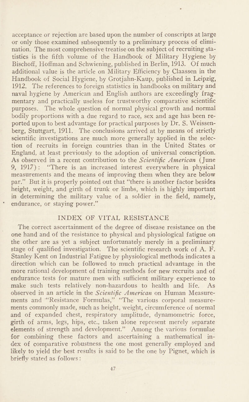 acceptance or rejection are based upon the number of conscripts at large or only those examined subsequently to a preliminary process of elimi- nation. The most comprehensive treatise on the subject of recruiting sta- tistics is the fifth volume of the Handbook of Military Hygiene by Bischoff, Hoffman and Schwiening, published in Berlin, 1913. Of much additional value is the article on Military Efficiency by Claassen in the Handbook of Social Hygiene, by Grotjahn-Kaup, published in Leipzig, 1912. The references to foreign statistics in handbooks on military and naval hygiene by American and English authors are exceedingly frag- mentary and practically useless for trustworthy comparative scientific purposes. The whole question of normal physical growth and normal bodily proportions with a due regard to race, sex and age has been re- ported upon to best advantage for practical purposes by Dr. S. Weissen- berg, Stuttgart, 1911. The conclusions arrived at by means of strictly scientific investigations are much more generally applied in the selec- tion of recruits in foreign countries than in the United States or England, at least previously to the adoption of universal conscription. As observed in a recent contribution to the Scientific American (June 9, 1917) : “There is an increased interest everywhere in physical measurements and the means of improving them when they are below par.” But it is properly pointed out that “there is another factor besides height, weight, and girth of trunk or limbs, which is highly important in determining the military value of a soldier in the field, namely, * endurance, or staying power.” INDEX OF VITAL RESISTANCE The correct ascertainment of the degree of disease resistance on the one hand and of the resistance to physical and physiological fatigue on the other are as yet a subject unfortunately merely in a preliminary stage of qualified investigation. The scientific research work of A. F. Stanley Kent on Industrial Fatigue by physiological methods indicates a direction which can be followed to much practical advantage in the more rational development of training methods for new recruits and of endurance tests for mature men with sufficient military experience to make such tests relatively non-hazardous to health and life. As observed in an article in the Scientific American on Human Measure- ments and “Resistance Formulas,” “The various corporal measure- ments commonly made, such as height, weight, circumference of normal and of expanded chest, respiratory amplitude, dynamometric force, girth of arms, legs, hips, etc., taken alone represent merely separate elements of strength and development.” Among the various formulae for combining these factors and ascertaining a mathematical in- dex of comparative robustness the one most generally employed and likely to yield the- best results is said to be the one by Pignet, which is brieflv stated as follows :