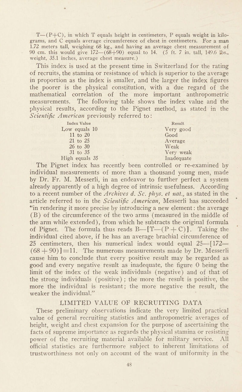 T—(P--J-C), in which T equals height in centimeters, P equals weight in kilo- grams, and C equals average circumference of chest in centimeters. For a man 1.72 meters tall, weighing 68 kg., and having an average chest measurement of 90 cm. this would give 172—(68—1—90) equal to 14. (5 ft. 7 in. tall, 149.6 lhs., weight, 35.1 inches, average chest measure.) This index is used at the present time in Switzerland for the rating of recruits, the stamina or resistance of which is superior to the average in proportion as the index is smaller, and the larger the index figures the poorer is the physical constitution, with a due regard of the mathematical correlation of the more important anthropometric measurements. The following table shows the index value and the physical results, according to the Pignet method, as stated in the Scientific American previously referred to: Index Value Result Low equals 10 11 to 20 21 to 25 26 to 30 31 to 35 High equals 35 Very good Good Average Weak Ver}T weak Inadequate The Pignet index has recently been controlled or re-examined by individual measurements of more than a thousand young men, made by Dr. Fr. M. Messerli, in an endeavor to further perfect a system already apparently of a high degree of intrinsic usefulness. According to a recent number of the Archives d. Sc. phys. et nat., as stated in the article referred to in the Scientific American, Messerli has succeeded “in rendering it more precise by introducing a new element: the average (B) of the circumference of the two arms (measured in the middle of the arm while extended), from which he subtracts the original formula of Pignet. The formula thus reads B—[T—(P-f-C)]. Taking the individual cited above, if he has an average brachial circumference of 25 centimeters, then his numerical index would equal 25—[172— (68 + 90)] =11. The numerous measurements made by Dr. Messerli cause him to conclude that every positive result may be regarded as good and every negative result as inadequate, the figure 0 being the limit of the index of the weak individuals (negative) and of that of the strong individuals (positive) ; the more the result is positive, the more the individual is resistant; the more negative the result, the weaker the individual.” LIMITED VALUE OF RECRUITING DATA These preliminary observations indicate the very limited practical value of general recruiting statistics and anthropometric averages of height, weight and chest expansion for the purpose of ascertaining the facts of supreme importance as regards the physical stamina or resisting power of the recruiting material available for military service. All official statistics are furthermore subject to inherent limitations of trustworthiness not only on account of the want of uniformity in the