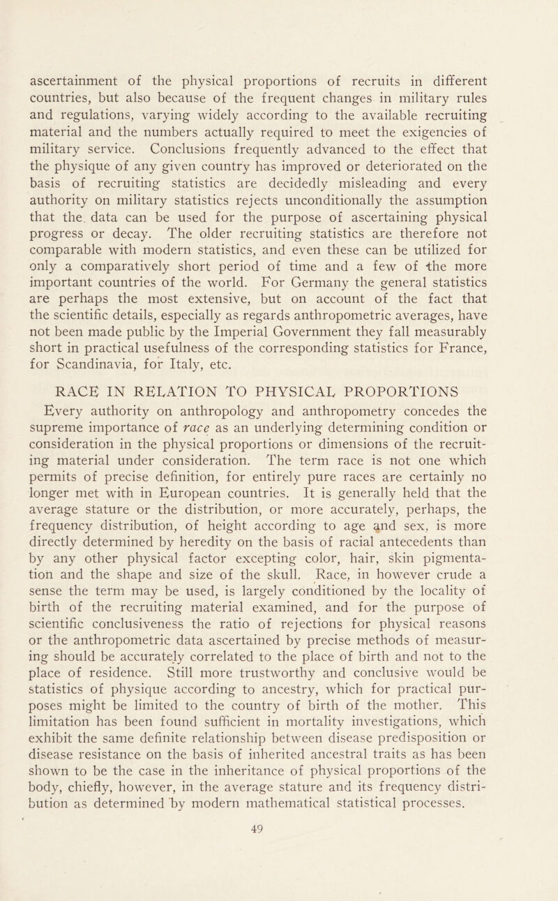 ascertainment of the physical proportions of recruits in different countries, but also because of the frequent changes in military rules and regulations, varying widely according to the available recruiting material and the numbers actually required to meet the exigencies of military service. Conclusions frequently advanced to the effect that the physique of any given country has improved or deteriorated on the basis of recruiting statistics are decidedly misleading and every authority on military statistics rejects unconditionally the assumption that the data can be used for the purpose of ascertaining physical progress or decay. The older recruiting statistics are therefore not comparable with modern statistics, and even these can be utilized for only a comparatively short period of time and a few of the more important countries of the world. For Germany the general statistics are perhaps the most extensive, but on account of the fact that the scientific details, especially as regards anthropometric averages, have not been made public by the Imperial Government they fall measurably short in practical usefulness of the corresponding statistics for France, for Scandinavia, for Italy, etc. RACE IN RELATION TO PHYSICAL PROPORTIONS Every authority on anthropology and anthropometry concedes the supreme importance of race as an underlying determining condition or consideration in the physical proportions or dimensions of the recruit- ing material under consideration. The term race is not one which permits of precise definition, for entirely pure races are certainly no longer met with in European countries. It is generally held that the average stature or the distribution, or more accurately, perhaps, the frequency distribution, of height according to age and sex, is more directly determined by heredity on the basis of racial antecedents than by any other physical factor excepting color, hair, skin pigmenta- tion and the shape and size of the skull. Race, in however crude a sense the term may be used, is largely conditioned by the locality of birth of the recruiting material examined, and for the purpose of scientific conclusiveness the ratio of rejections for physical reasons or the anthropometric data ascertained by precise methods of measur- ing should be accurately correlated to the place of birth and not to the place of residence. Still more trustworthy and conclusive would be statistics of physique according to ancestry, which for practical pur- poses might be limited to the country of birth of the mother. This limitation has been found sufficient in mortality investigations, which exhibit the same definite relationship between disease predisposition or disease resistance on the basis of inherited ancestral traits as has been shown to be the case in the inheritance of physical proportions of the body, chiefly, however, in the average stature and its frequency distri- bution as determined by modern mathematical statistical processes.