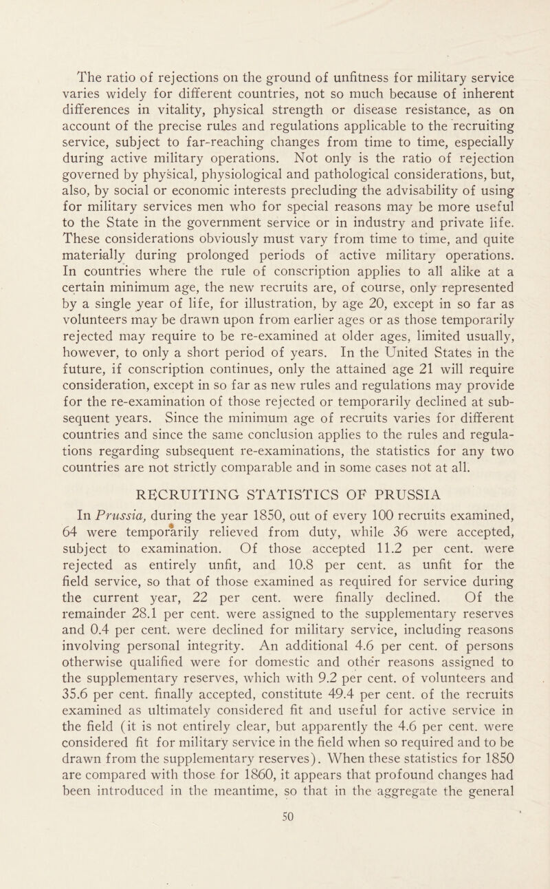 The ratio of rejections on the ground of unfitness for military service varies widely for different countries, not so much because of inherent differences in vitality, physical strength or disease resistance, as on account of the precise rules and regulations applicable to the recruiting service, subject to far-reaching changes from time to time, especially during active military operations. Not only is the ratio of rejection governed by physical, physiological and pathological considerations, but, also, by social or economic interests precluding the advisability of using for military services men who for special reasons may be more useful to the State in the government service or in industry and private life. These considerations obviously must vary from time to time, and quite materially during prolonged periods of active military operations. In countries where the rule of conscription applies to all alike at a certain minimum age, the new recruits are, of course, only represented by a single year of life, for illustration, by age 20, except in so far as volunteers may be drawn upon from earlier ages or as those temporarily rejected may require to be re-examined at older ages, limited usually, however, to only a short period of years. In the United States in the future, if conscription continues, only the attained age 21 will require consideration, except in so far as new rules and regulations may provide for the re-examination of those rejected or temporarily declined at sub- sequent years. Since the minimum age of recruits varies for different countries and since the same conclusion applies to the rules and regula- tions regarding subsequent re-examinations, the statistics for any two countries are not strictly comparable and in some cases not at all. RECRUITING STATISTICS OF PRUSSIA In Prussia, during the year 1850, out of every 100 recruits examined, 64 were temporarily relieved from duty, while 36 were accepted, subject to examination. Of those accepted 11.2 per cent, were rejected as entirely unfit, and 10.8 per cent, as unfit for the field service, so that of those examined as required for service during the current year, 22 per cent, were finally declined. Of the remainder 28.1 per cent, were assigned to the supplementary reserves and 0.4 per cent, were declined for military service, including reasons involving personal integrity. An additional 4.6 per cent, of persons otherwise qualified were for domestic and othe’r reasons assigned to the supplementary reserves, which with 9.2 per cent, of volunteers and 35.6 per cent, finally accepted, constitute 49.4 per cent, of the recruits examined as ultimately considered fit and useful for active service in the field (it is not entirely clear, but apparently the 4.6 per cent, were considered fit for military service in the field when so required and to be drawn from the supplementary reserves). When these statistics for 1850 are compared with those for 1860, it appears that profound changes had been introduced in the meantime, so that in the aggregate the general
