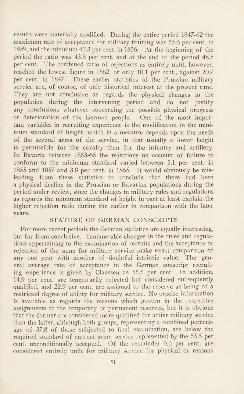 results were materially modified. During the entire period 1847-62 the maximum rate of acceptance for military training was 55.6 per cent, in 1859, and the minimum 42.3 per cent, in 1856. At the beginning of the period the ratio was 43.8 per cent, and at the end of the period 48.5 per cent. The combined ratio of rejections as entirely unfit, however, reached the lowest figure in 1862, or only 10.1 per cent., against 20.7 per cent, in 1847. These earlier statistics of the Prussian military service are, of course, of only historical interest at the present time. They are not conclusive as regards the physical changes in the population during the intervening period and do not justify any conclusions whatever concerning the possible physical progress or deterioration of the German people. One of the most impor- tant variables in recruiting experience is the modification in the mini- mum standard of height, which in a measure depends upon the needs of the several arms of the service, in that usually a lower height is permissible for the cavalry than for the infantry and artillery. In Bavaria between 1853-65 the rejections on account of failure to conform to the minimum standard varied between 5.1 per cent, in 1855 and 1857 and 3.8 per cent, in 1865. It would obviously be mis- leading from these statistics to conclude that there had been a physical decline in the Prussian or Bavarian populations during the period under review, since the changes in military rules and regulations as regards the minimum standard of height in part at least explain the higher rejection ratio during the earlier in comparison with the later years. STATURE OF GERMAN CONSCRIPTS For more recent periods the German statistics are equally interesting, but far from conclusive. Innumerable changes in the rules and regula- tions appertaining to the examination of recruits and the acceptance or rejection of the same for military service make exact comparison of any one year with another of doubtful intrinsic value. The gen- eral average rate of acceptance in the German conscript recruit- ing experience is given by Claassen as 55.5 per cent. In addition, 14.9 per cent, are temporarily rejected but considered subsequently qualified, and 22.9 per cent, are assigned to the reserve as being of a restricted degree of ability for military service. No precise information is available as regards the reasons which govern in the respective assignments to the temporary or permanent reserves, but it is obvious that the former are considered more qualified for active military service than the latter, although both groups, representing a combined percent- age of 37.8 of those subjected to final examination, are below the required standard of current army service represented by the 55.5 per cent, unconditionally accepted. Of the remainder 6.6 per cent, are considered entirely unfit for military service for physical or reasons