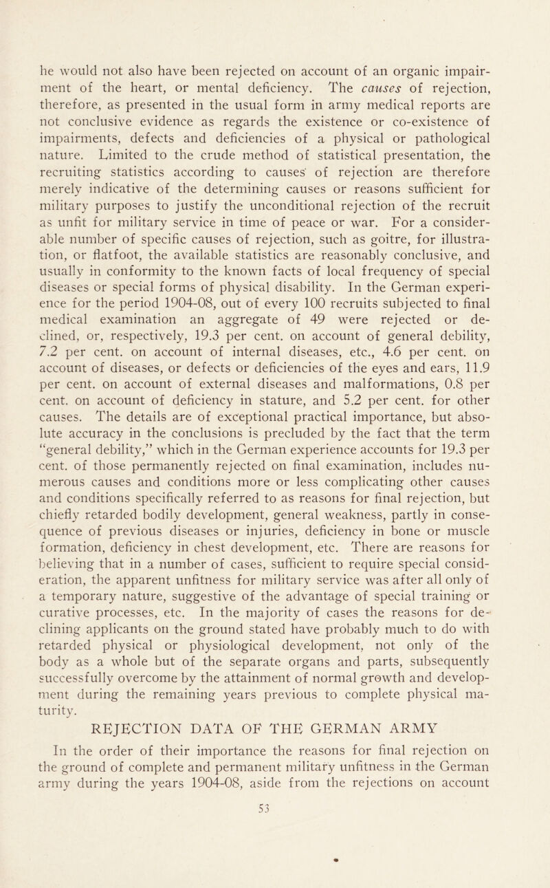 he would not also have been rejected on account of an organic impair- ment of the heart, or mental deficiency. The causes of rejection, therefore, as presented in the usual form in army medical reports are not conclusive evidence as regards the existence or co-existence of impairments, defects and deficiencies of a physical or pathological nature. Limited to the crude method of statistical presentation, the recruiting statistics according to causes' of rejection are therefore merely indicative of the determining causes or reasons sufficient for military purposes to justify the unconditional rejection of the recruit as unfit for military service in time of peace or war. For a consider- able number of specific causes of rejection, such as goitre, for illustra- tion, or flatfoot, the available statistics are reasonably conclusive, and usually in conformity to the known facts of local frequency of special diseases or special forms of physical disability. In the German experi- ence for the period 1904-08, out of every 100 recruits subjected to final medical examination an aggregate of 49 were rejected or de- clined, or, respectively, 19.3 per cent, on account of general debility, 7.2 per cent, on account of internal diseases, etc., 4.6 per cent, on account of diseases, or defects or deficiencies of the eyes and ears, 11.9 per cent, on account of external diseases and malformations, 0.8 per cent, on account of deficiency in stature, and 5.2 per cent, for other causes. The details are of exceptional practical importance, but abso- lute accuracy in the conclusions is precluded by the fact that the term “general debility,” which in the German experience accounts for 19.3 per cent, of those permanently rejected on final examination, includes nu- merous causes and conditions more or less complicating other causes and conditions specifically referred to as reasons for final rejection, but chiefly retarded bodily development, general weakness, partly in conse- quence of previous diseases or injuries, deficiency in bone or muscle formation, deficiency in chest development, etc. There are reasons for believing that in a number of cases, sufficient to require special consid- eration, the apparent unfitness for military service was after all only of a temporary nature, suggestive of the advantage of special training or curative processes, etc. In the majority of cases the reasons for de- clining applicants on the ground stated have probably much to do with retarded physical or physiological development, not only of the body as a whole but of the separate organs and parts, subsequently successfully overcome by the attainment of normal growth and develop- ment during the remaining years previous to complete physical ma- turity. REJECTION data of the german army In the order of their importance the reasons for final rejection on the ground of complete and permanent military unfitness in .the German army during the years 1904-08, aside from the rejections on account