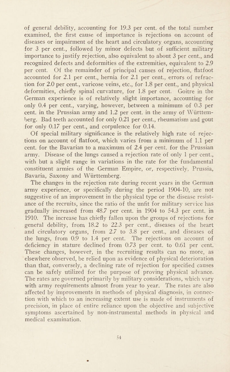 of general debility, accounting for 19.3 per cent, of the total number examined, the first cause of importance is rejections on account of diseases or impairment of the heart and circulatory organs, accounting for 3 per cent., followed by minor defects but of sufficient military importance to justify rejection, also equivalent to about 3 per cent., and recognized defects and deformities of the extremities, equivalent to 2.9 per cent. Of the remainder of principal causes of rejection, flatfoot accounted for 2.1 per cent., hernia for 2.1 per cent., errors of refrac- tion for 2.0 per cent., varicose veins, etc., for 1.8 per cent., and physical deformities, chiefly spinal curvature, for 1.8 per cent. Goitre in the German experience is of relatively slight importance, accounting for only 0.4 per cent., varying, however, between a minimum of 0.3 per cent, in the Prussian army and 1.2 per cent, in the army of Wurttem- berg. Bad teeth accounted for only 0.21 per cent., rheumatism and gout for only 0.17 per cent., and corpulence for 0.14. Of special military significance is the relatively high rate of rejec- tions on account of flatfoot, which varies from a minimum of 1.1 per cent, for the Bavarian to a maximum of 2.4 per cent, for the Prussian army. Disease of the lungs caused a rejection rate of only 1 per cent., with but a slight range in variations in the rate for the fundamental constituent armies of the German Empire, or, respectively, Prussia, Bavaria, Saxony and Wurttemberg. The changes in the rejection rate during recent years in the German army experience, or specifically during the period 1904-10, are not suggestive of an improvement in the physical type or the disease resist- ance of the recruits, since the ratio of the unfit for military service has gradually increased from 48.7 per cent, in 1904 to 54.3 per cent, in 1910. The increase has chiefly fallen upon the groups of rejections for general debility, from, 18.2 to 22.3 per cent., diseases of the heart and circulatory organs, from 2.7 to 3.8 per cent., and diseases of the lungs, from 0.9 to 1.4 per cent. The rejections on account of deficiency in stature declined from 0.73 per cent, to 0.61 per cent. These changes, however, in the recruiting results can no more, as elsewhere observed, be relied upon as evidence of physical deterioration than that, conversely, a declining rate of rejection for specified causes can be safely utilized for the purpose of proving physical advance. The rates are governed primarily by military considerations, which vary with army requirements almost from year to year. The rates are also affected by improvements in methods of physical diagnosis, in connec- tion with which to an increasing extent use is made of instruments of precision, in place of entire reliance upon the objective and subjective symptoms ascertained by non-instrumental methods in physical and medical examination.