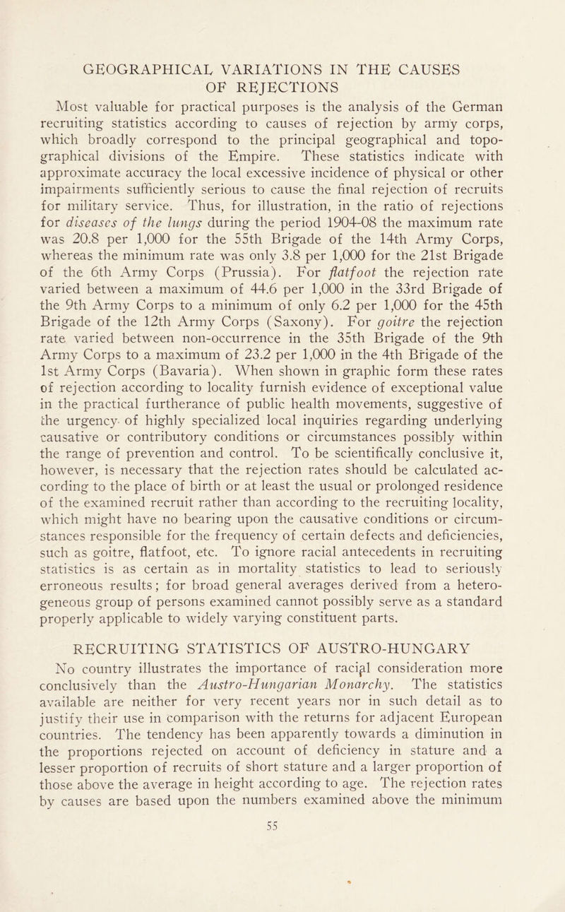 GEOGRAPHICAL VARIATIONS IN THE CAUSES OF REJECTIONS Most valuable for practical purposes is the analysis of the German recruiting statistics according to causes of rejection by army corps, which broadly correspond to the principal geographical and topo- graphical divisions of the Empire. These statistics indicate with approximate accuracy the local excessive incidence of physical or other impairments sufficiently serious to cause the final rejection of recruits for military service. Thus, for illustration, in the ratio of rejections for diseases of the lungs during the period 1904-08 the maximum rate was 20.8 per 1,000 for the 55th Brigade of the 14th Army Corps, whereas the minimum rate was only 3.8 per 1,000 for the 21st Brigade of the 6th Army Corps (Prussia). For flatfoot the rejection rate varied between a maximum of 44.6 per 1,000 in the 33rd Brigade of the 9th Army Corps to a minimum of only 6.2 per 1,000 for the 45th Brigade of the 12th Army Corps (Saxony). For goitre the rejection rate varied between non-occurrence in the 35th Brigade of the 9th Army Corps to a maximum of 23.2 per 1,000 in the 4th Brigade of the 1st Army Corps (Bavaria). When shown in graphic form these rates of rejection according to locality furnish evidence of exceptional value in the practical furtherance of public health movements, suggestive of the urgency of highly specialized local inquiries regarding underlying causative or contributory conditions or circumstances possibly within the range of prevention and control. To be scientifically conclusive it, however, is necessary that the rejection rates should be calculated ac- cording to the place of birth or at least the usual or prolonged residence of the examined recruit rather than according to the recruiting locality, which might have no bearing upon the causative conditions or circum- stances responsible for the frequency of certain defects and deficiencies, such as goitre, flatfoot, etc. To ignore racial antecedents in recruiting statistics is as certain as in mortality statistics to lead to seriously erroneous results; for broad general averages derived from a hetero- geneous group of persons examined cannot possibly serve as a standard properly applicable to widely varying constituent parts. RECRUITING STATISTICS OF AUSTRO-HUNGARY No country illustrates the importance of racial consideration more conclusively than the Austro-Hungarian Monarchy. The statistics available are neither for very recent years nor in such detail as to justify their use in comparison with the returns for adjacent European countries. The tendency has been apparently towards a diminution in the proportions rejected on account of deficiency in stature and a lesser proportion of recruits of short stature and a larger proportion of those above the average in height according to age. The rejection rates by causes are based upon the numbers examined above the minimum •>