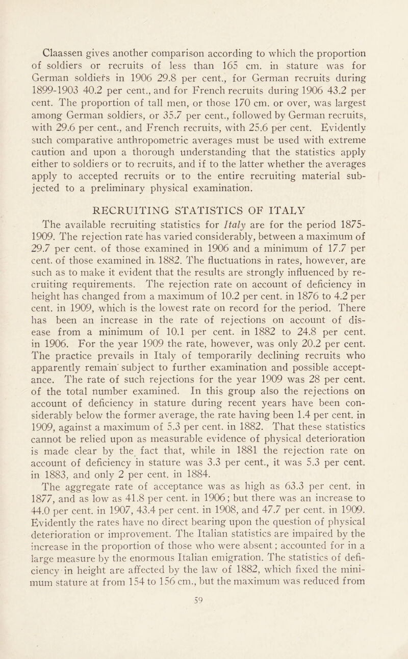 Claassen gives another comparison according to which the proportion of soldiers or recruits of less than 165 cm. in stature was for German soldiers in 1906 29.8 per cent., for German recruits during 1899-1903 40.2 per cent., and for French recruits during 1906 43.2 per cent. The proportion of tall men, or those 170 cm. or over, was largest among German soldiers, or 35.7 per cent., followed by German recruits, with 29.6 per cent., and French recruits, with 25.6 per cent. Evidently such comparative anthropometric averages must be used with extreme caution and upon a thorough understanding that the statistics apply either to soldiers or to recruits, and if to the latter whether the averages apply to accepted recruits or to the entire recruiting material sub- jected to a preliminary physical examination. RECRUITING STATISTICS OF ITALY The available recruiting statistics for Italy are for the period 1875- 1909. The rejection rate has varied considerably, between a maximum of 29.7 per cent, of those examined in 1906 and a minimum of 17.7 per cent, of those examined in. 1882. The fluctuations in rates, however, are such as to make it evident that the results are strongly influenced by re- cruiting requirements. The rejection rate on account of deficiency in height has changed from a maximum of 10.2 per cent, in 1876 to 4.2 per cent, in 1909, which is the lowest rate on record for the period. There has been an increase in the rate of rejections on account of dis- ease from a minimum of 10.1 per cent, in 1882 to 24.8 per cent, in 1906. For the year 1909 the rate, however, was only 20.2 per cent. The practice prevails in Italy of temporarily declining recruits who apparently remain'subject to further examination and possible accept- ance. The rate of such rejections for the year 1909 was 28 per cent, of the total number examined. In this group also the rejections on account of deficiency in stature during recent years have been con- siderably below the former average, the rate having been 1.4 per cent, in 1909, against a maximum of 5.3 per cent, in 1882. That these statistics cannot be relied upon as measurable evidence of physical deterioration is made clear by the fact that, while in 1881 the rejection rate on account of deficiency in stature was 3.3 per cent., it was 5.3 per cent, in 1883, and only 2 per cent, in 1884. The aggregate rate of acceptance was as high as 63.3 per cent, in 1877, and as low as 41.8 per cent, in 1906; but there was an increase to 44.0 per cent, in 1907, 43.4 per cent, in 1908, and 47.7 per cent, in 1909. Evidently the rates have no direct bearing upon the question of physical deterioration or improvement. The Italian statistics are impaired by the increase in the proportion of those who were absent; accounted for in a large measure by the enormous Italian emigration. The statistics of defi- ciency in height are affected by the law of 1882, which fixed the mini- mum stature at from 154 to 156 cm., but the maximum was reduced from