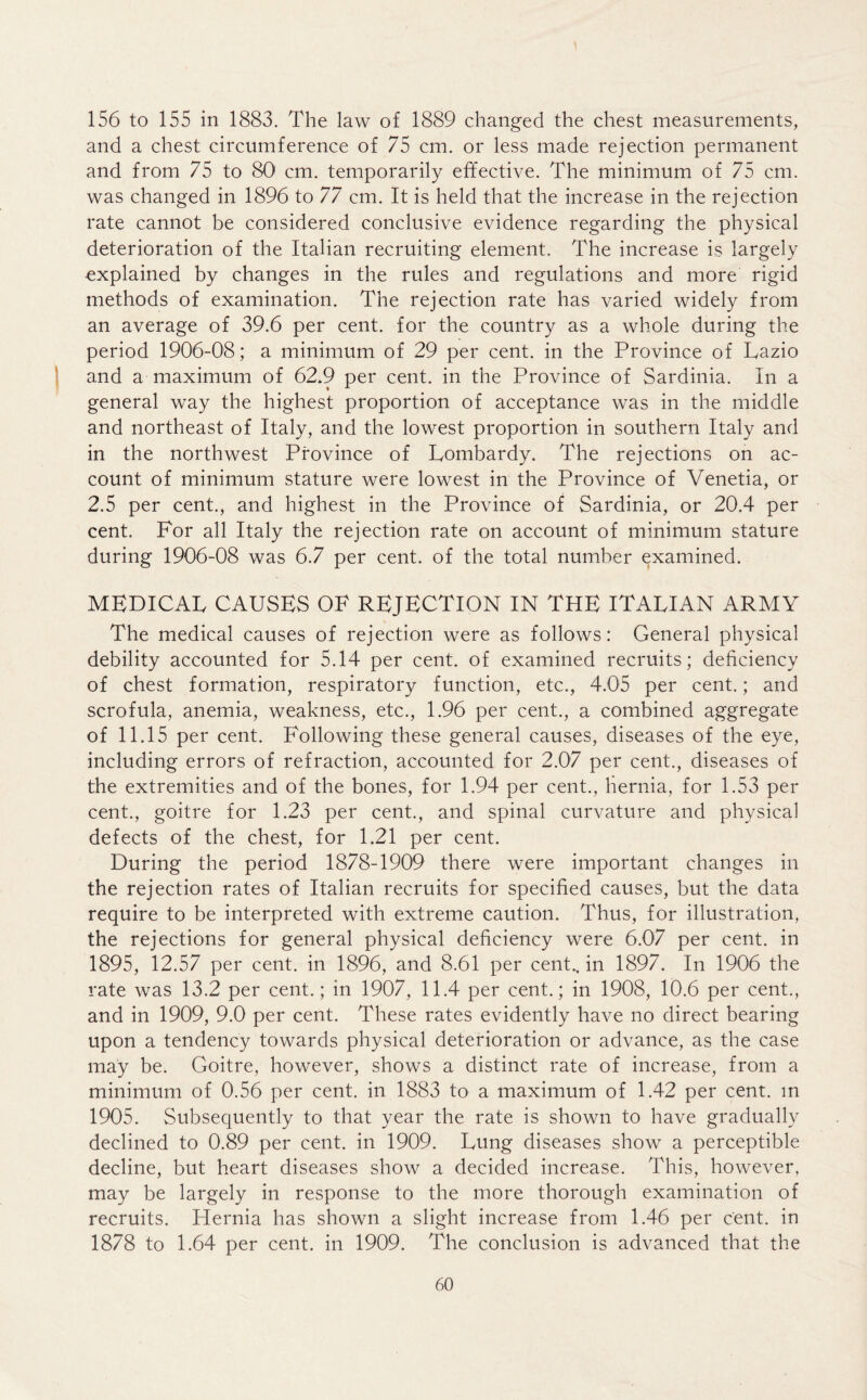 156 to 155 in 1883. The law of 1889 changed the chest measurements, and a chest circumference of 75 cm. or less made rejection permanent and from 75 to 80 cm. temporarily effective. The minimum of 75 cm. was changed in 1896 to 77 cm. It is held that the increase in the rejection rate cannot be considered conclusive evidence regarding the physical deterioration of the Italian recruiting element. The increase is largely explained by changes in the rules and regulations and more rigid methods of examination. The rejection rate has varied widely from an average of 39.6 per cent, for the country as a whole during the period 1906-08; a minimum of 29 per cent, in the Province of Tazio and a maximum of 62.9 per cent, in the Province of Sardinia. In a general way the highest proportion of acceptance was in the middle and northeast of Italy, and the lowest proportion in southern Italy and in the northwest Province of Lombardy. The rejections on ac- count of minimum stature were lowest in the Province of Venetia, or 2.5 per cent., and highest in the Province of Sardinia, or 20.4 per cent. For all Italy the rejection rate on account of minimum stature during 1906-08 was 6.7 per cent, of the total number examined. MEDICAL CAUSES OF REJECTION IN THE ITALIAN ARMY The medical causes of rejection were as follows: General physical debility accounted for 5.14 per cent, of examined recruits; deficiency of chest formation, respiratory function, etc., 4.05 per cent.; and scrofula, anemia, weakness, etc., 1.96 per cent., a combined aggregate of 11.15 per cent. Following these general causes, diseases of the eye, including errors of refraction, accounted for 2.07 per cent., diseases of the extremities and of the bones, for 1.94 per cent., hernia, for 1.53 per cent., goitre for 1.23 per cent., and spinal curvature and physical defects of the chest, for 1.21 per cent. During the period 1878-1909 there were important changes in the rejection rates of Italian recruits for specified causes, but the data require to be interpreted with extreme caution. Thus, for illustration, the rejections for general physical deficiency were 6.07 per cent, in 1895, 12.57 per cent, in 1896, and 8.61 per cent., in 1897. In 1906 the rate was 13.2 per cent.; in 1907, 11.4 per cent.; in 1908, 10.6 per cent., and in 1909, 9.0 per cent. These rates evidently have no direct bearing upon a tendency towards physical deterioration or advance, as the case may be. Goitre, however, shows a distinct rate of increase, from a minimum of 0.56 per cent, in 1883 to a maximum of 1.42 per cent, m 1905. Subsequently to that year the rate is shown to have gradually declined to 0.89 per cent, in 1909. Lung diseases show a perceptible decline, but heart diseases show a decided increase. This, however, may be largely in response to the more thorough examination of recruits. Hernia has shown a slight increase from 1.46 per cent, in 1878 to 1.64 per cent, in 1909. The conclusion is advanced that the