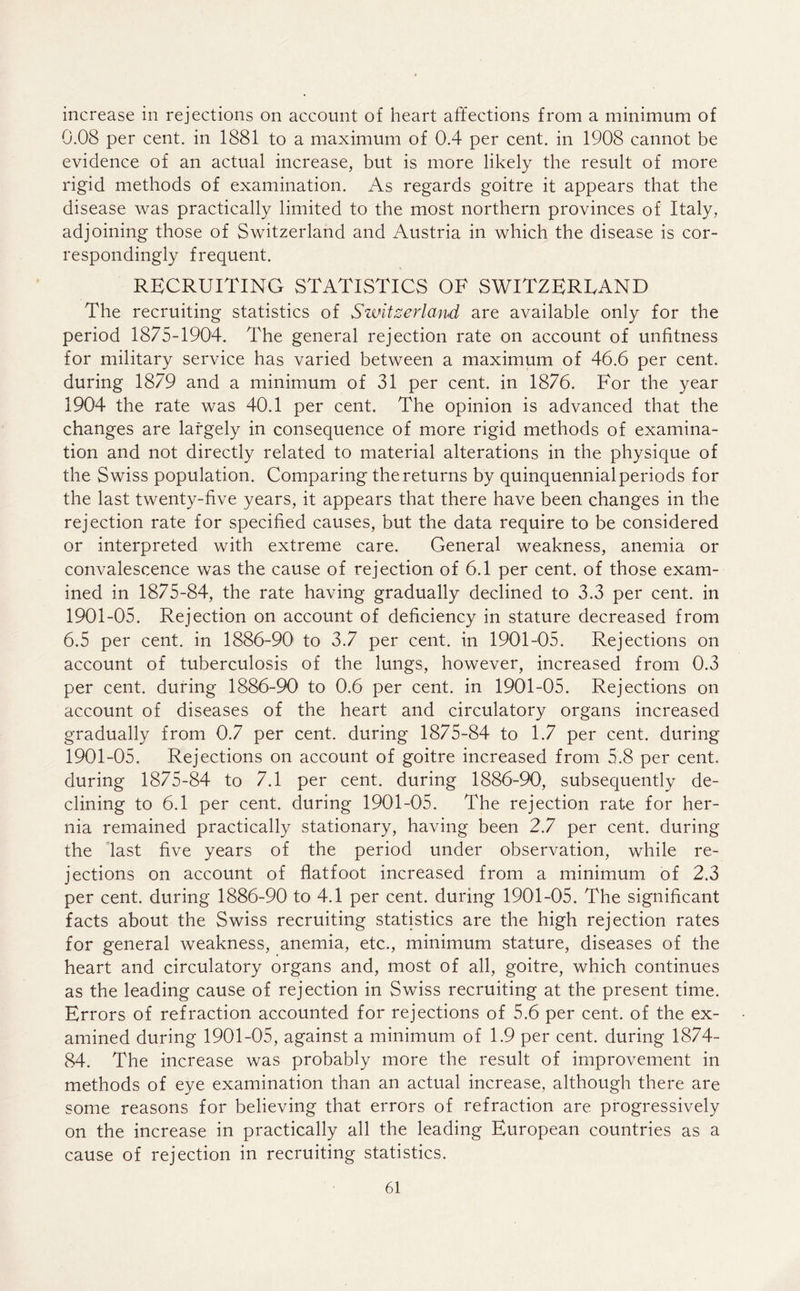 increase in rejections on account of heart affections from a minimum of 0.08 per cent, in 1881 to a maximum of 0.4 per cent, in 1908 cannot be evidence of an actual increase, but is more likely the result of more rigid methods of examination. As regards goitre it appears that the disease was practically limited to the most northern provinces of Italy, adjoining those of Switzerland and Austria in which the disease is cor- respondingly frequent. RECRUITING STATISTICS OF SWITZERLAND The recruiting statistics of Switzerland are available only for the period 1875-1904. The general rejection rate on account of unfitness for military service has varied between a maximum of 46.6 per cent, during 1879 and a minimum of 31 per cent, in 1876. For the year 1904 the rate was 40.1 per cent. The opinion is advanced that the changes are largely in consequence of more rigid methods of examina- tion and not directly related to material alterations in the physique of the Swiss population. Comparing the returns by quinquennial periods for the last twenty-five years, it appears that there have been changes in the rejection rate for specified causes, but the data require to be considered or interpreted with extreme care. General weakness, anemia or convalescence was the cause of rejection of 6.1 per cent, of those exam- ined in 1875-84, the rate having gradually declined to 3.3 per cent, in 1901-05. Rejection on account of deficiency in stature decreased from 6.5 per cent, in 1886-90 to 3.7 per cent, in 1901-05. Rejections on account of tuberculosis of the lungs, however, increased from 0.3 per cent, during 1886-90 to 0.6 per cent, in 1901-05. Rejections on account of diseases of the heart and circulatory organs increased gradually from 0.7 per cent, during 1875-84 to 1.7 per cent, during 1901-05. Rejections on account of goitre increased from 5.8 per cent, during 1875-84 to 7.1 per cent, during 1886-90, subsequently de- clining to 6.1 per cent, during 1901-05. The rejection rate for her- nia remained practically stationary, having been 2.7 per cent, during the last five years of the period under observation, while re- jections on account of flatfoot increased from a minimum of 2.3 per cent, during 1886-90 to 4.1 per cent, during 1901-05. The significant facts about the Swiss recruiting statistics are the high rejection rates for general weakness, anemia, etc., minimum stature, diseases of the heart and circulatory organs and, most of all, goitre, which continues as the leading cause of rejection in Swiss recruiting at the present time. Errors of refraction accounted for rejections of 5.6 per cent, of the ex- amined during 1901-05, against a minimum of 1.9 per cent, during 1874- 84. The increase was probably more the result of improvement in methods of eye examination than an actual increase, although there are some reasons for believing that errors of refraction are progressively on the increase in practically all the leading European countries as a cause of rejection in recruiting statistics.