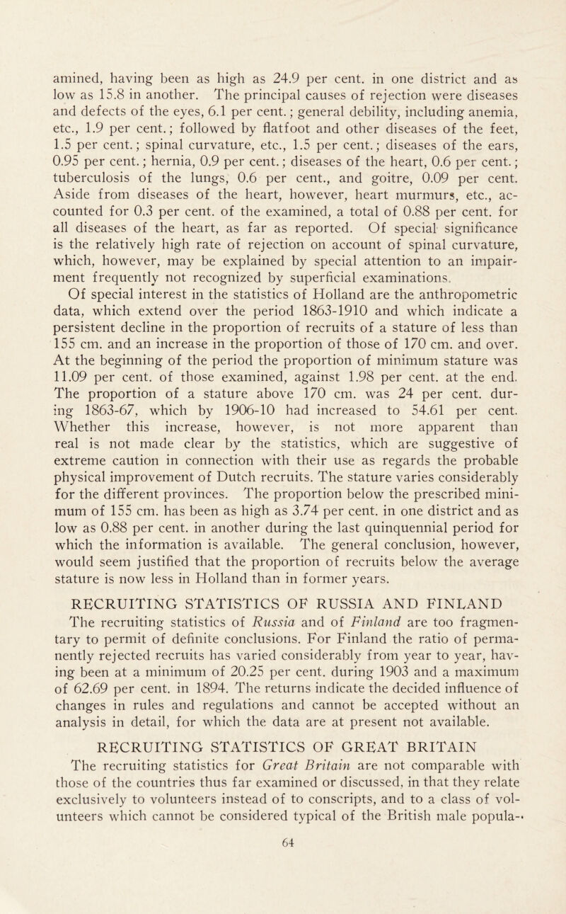 amined, having been as high as 24.9 per cent, in one district and as low as 15.8 in another. The principal causes of rejection were diseases and defects of the eyes, 6.1 per cent.; general debility, including anemia, etc., 1.9 per cent.; followed by flatfoot and other diseases of the feet, I. 5 per cent.; spinal curvature, etc., 1.5 per cent.; diseases of the ears, 0.95 per cent.; hernia, 0.9 per cent.; diseases of the heart, 0.6 per cent.; tuberculosis of the lungs, 0.6 per cent., and goitre, 0.09 per cent. Aside from diseases of the heart, however, heart murmurs, etc., ac- counted for 0.3 per cent, of the examined, a total of 0.88 per cent, for all diseases of the heart, as far as reported. Of special significance is the relatively high rate of rejection on account of spinal curvature, which, however, may be explained by special attention to an impair- ment frequently not recognized by superficial examinations.. Of special interest in the statistics of Holland are the anthropometric data, which extend over the period 1863-1910 and which indicate a persistent decline in the proportion of recruits of a stature of less than 155 cm. and an increase in the proportion of those of 170 cm. and over. At the beginning of the period the proportion of minimum stature was II. 09 per cent, of those examined, against 1.98 per cent, at the end. The proportion of a stature above 170 cm. was 24 per cent, dur- ing 1863-67, which by 1906-10 had increased to 54.61 per cent. Whether this increase, however, is not more apparent than real is not made clear by the statistics, which are suggestive of extreme caution in connection with their use as regards the probable physical improvement of Dutch recruits. The stature varies considerably for the different provinces. The proportion below the prescribed mini- mum of 155 cm. has been as high as 3.74 per cent, in one district and as low as 0.88 per cent, in another during the last quinquennial period for which the information is available. The general conclusion, however, would seem justified that the proportion of recruits below the average stature is now less in Holland than in former years. RECRUITING STATISTICS OF RUSSIA AND FINLAND The recruiting statistics of Russia and of Finland are too fragmen- tary to permit of definite conclusions. For Finland the ratio of perma- nently rejected recruits has varied considerably from year to year, hav- ing been at a minimum of 20.25 per cent, during 1903 and a maximum of 62.69 per cent, in 1894. The returns indicate the decided influence of changes in rules and regulations and cannot be accepted without an analysis in detail, for which the data are at present not available. RECRUITING STATISTICS OF GREAT BRITAIN The recruiting statistics for Great Britain are not comparable with those of the countries thus far examined or discussed, in that they relate exclusively to volunteers instead of to conscripts, and to a class of vol- unteers which cannot be considered typical of the British male popula-*